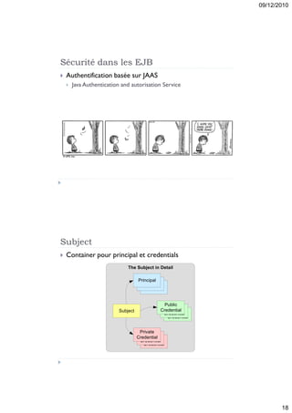 09/12/2010




Sécurité dans les EJB
   Authentification basée sur JAAS
       Java Authentication and autorisation Service




Subject
   Container pour principal et credentials
                               The Subject in Detail

                                     Principal
                                      Principal
                                        Principal


                                                  Public
                                                   Public
                                                Credential
                           Subject                   Public
                                                 Credential
                                                   Credential


                                      Private
                                        Private
                                     Credential
                                          Private
                                      Credential
                                        Credential




                                                                       18
 
