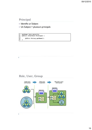 09/12/2010




Principal
   Identifie un Subject
   Un Subject = plusieurs principals


1. package java.security;
2. public interface Principal {
3.     ...
4.     public String getName();
5. }




Role, User, Group




                                               19
 