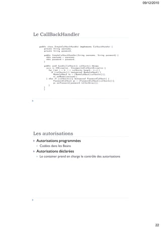 09/12/2010




Le CallBackHandler




Les autorisations
   Autorisations programmées
       Codées dans les Beans
   Autorisations déclarées
       Le container prend en charge le contrôle des autorisations




                                                                            22
 