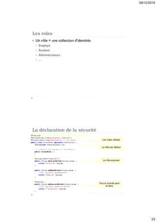 09/12/2010




Les roles
   Un rôle = une collection d'identités
       Employé
       Etudiant
       Administrateurs
       ...




La déclaration de la sécurité
                                             Les roles utilisés


                                             Le rôle par défaut




                                              Le rôle autorisé




                                           Tout le monde peut
                                                  le faire




                                                                         23
 