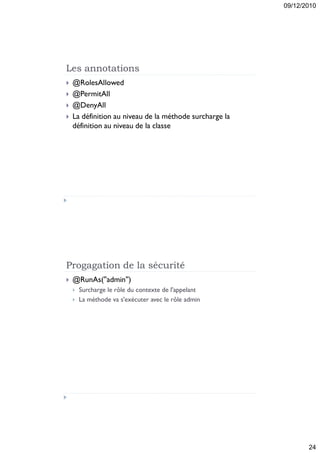 09/12/2010




Les annotations
   @RolesAllowed
   @PermitAll
   @DenyAll
   La définition au niveau de la méthode surcharge la
    définition au niveau de la classe




Progagation de la sécurité
   @RunAs(''admin'')
       Surcharge le rôle du contexte de l'appelant
       La méthode va s'exécuter avec le rôle admin




                                                                24
 