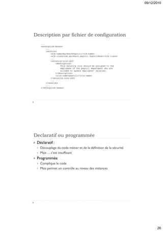 09/12/2010




Description par fichier de configuration




Declaratif ou programmée
   Déclaratif :
       Découplage du code métier et de la définition de la sécurité
       Mais .... c'est insuffisant
   Programmée
       Complique le code
       Mais permet un contrôle au niveau des instances




                                                                              26
 