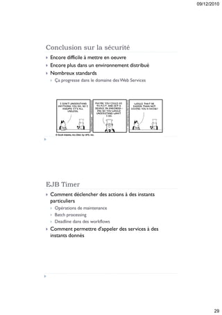 09/12/2010




Conclusion sur la sécurité
   Encore difficile à mettre en oeuvre
   Encore plus dans un environnement distribué
   Nombreux standards
       Ça progresse dans le domaine des Web Services




EJB Timer
   Comment déclencher des actions à des instants
    particuliers
       Opérations de maintenance
       Batch processing
       Deadline dans des workflows
   Comment permettre d'appeler des services à des
    instants donnés




                                                               29
 