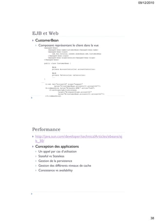 09/12/2010




EJB et Web
   CustomerBean
       Composant représentant le client dans la vue




Performance
   http://java.sun.com/developer/technicalArticles/ebeans/ej
    b_30/
   Conception des applications
       Un appel par cas d’utilisation
       Stateful vs Stateless
       Gestion de la persistence
       Gestion des différents niveaux de cache
       Consistence vs availability




                                                                       38
 