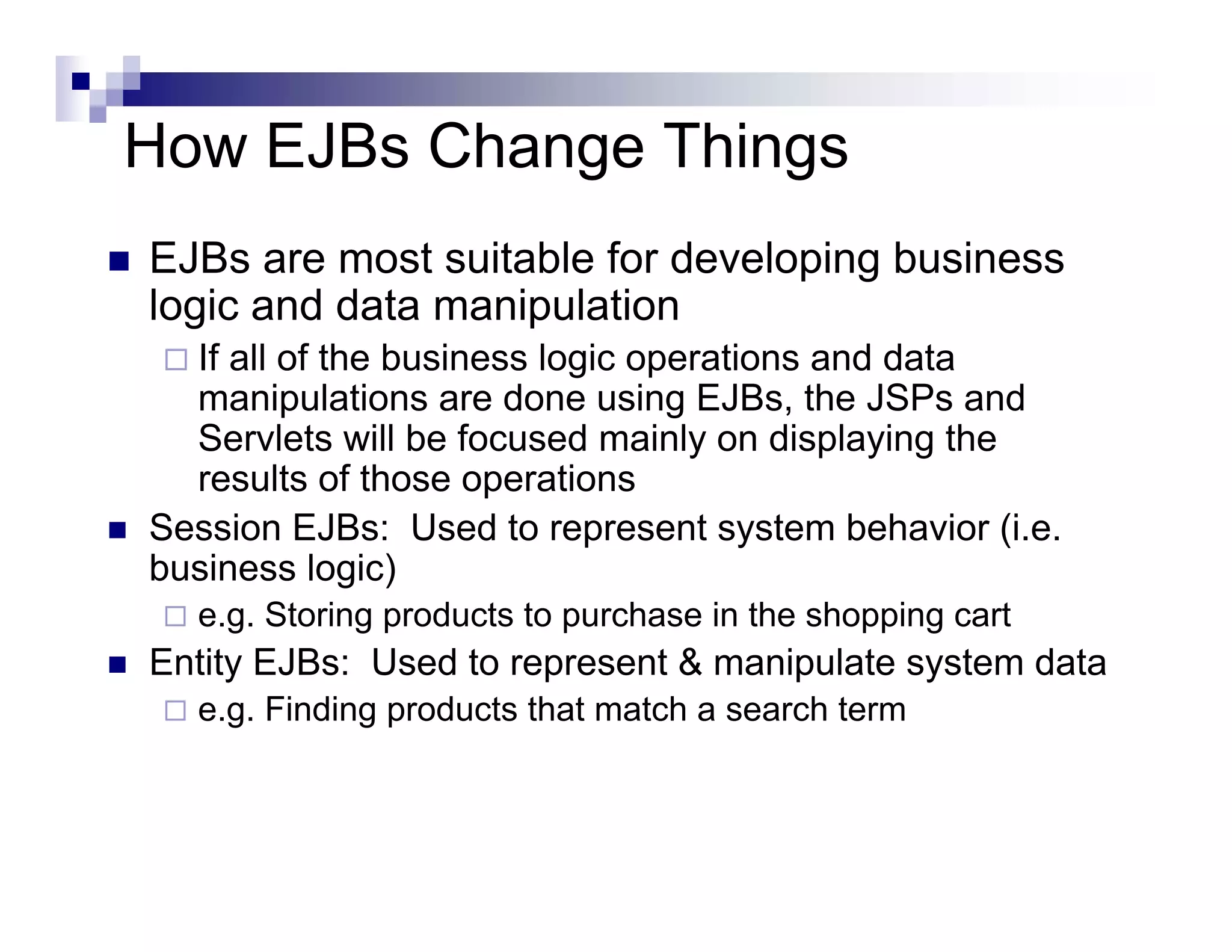 How EJBs Change Things
EJBs are most suitable for developing business
logic and data manipulation
If all of the business logic operations and data
manipulations are done using EJBs, the JSPs and
Servlets will be focused mainly on displaying the
results of those operations
Session EJBs: Used to represent system behavior (i.e.
business logic)
e.g. Storing products to purchase in the shopping cart
Entity EJBs: Used to represent & manipulate system data
e.g. Finding products that match a search term
 