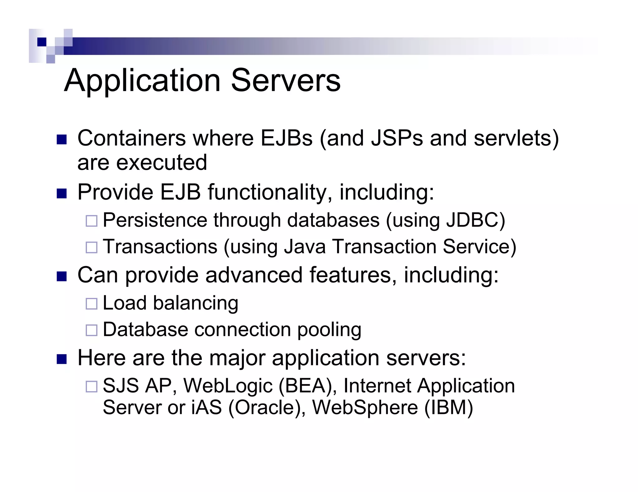 Application Servers
Containers where EJBs (and JSPs and servlets)
are executed
Provide EJB functionality, including:
Persistence through databases (using JDBC)
Transactions (using Java Transaction Service)
Can provide advanced features, including:
Load balancing
Database connection pooling
Here are the major application servers:
SJS AP, WebLogic (BEA), Internet Application
Server or iAS (Oracle), WebSphere (IBM)
 