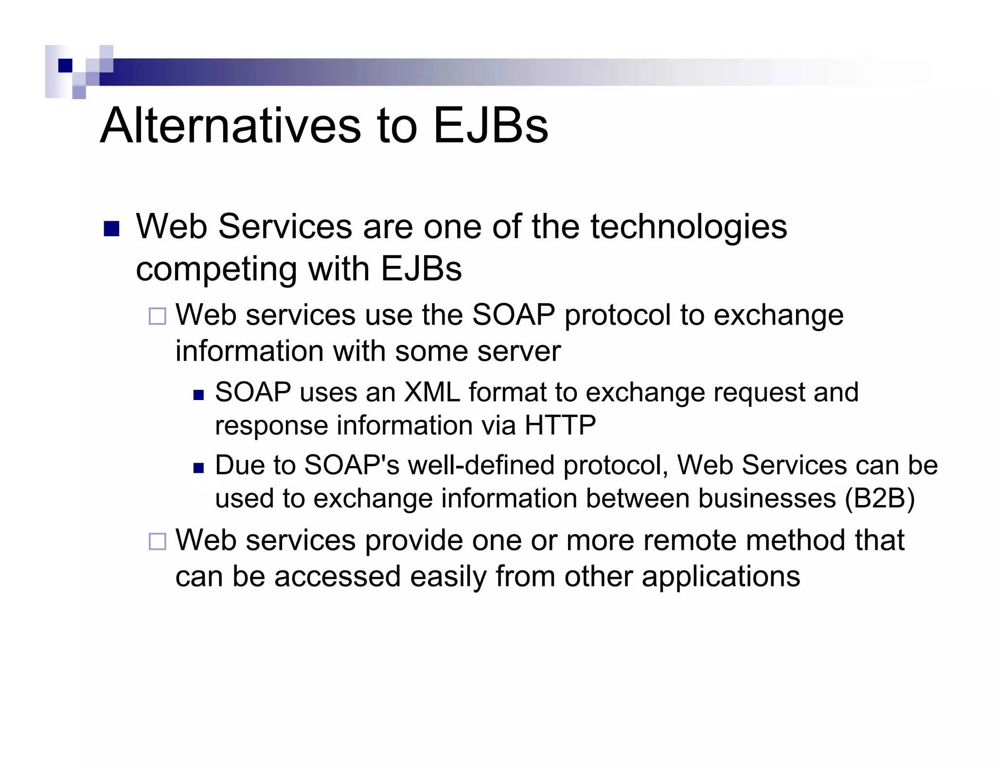 Alternatives to EJBs
Web Services are one of the technologies
competing with EJBs
Web services use the SOAP protocol to exchange
information with some server
SOAP uses an XML format to exchange request and
response information via HTTP
Due to SOAP's well-defined protocol, Web Services can be
used to exchange information between businesses (B2B)
Web services provide one or more remote method that
can be accessed easily from other applications
 