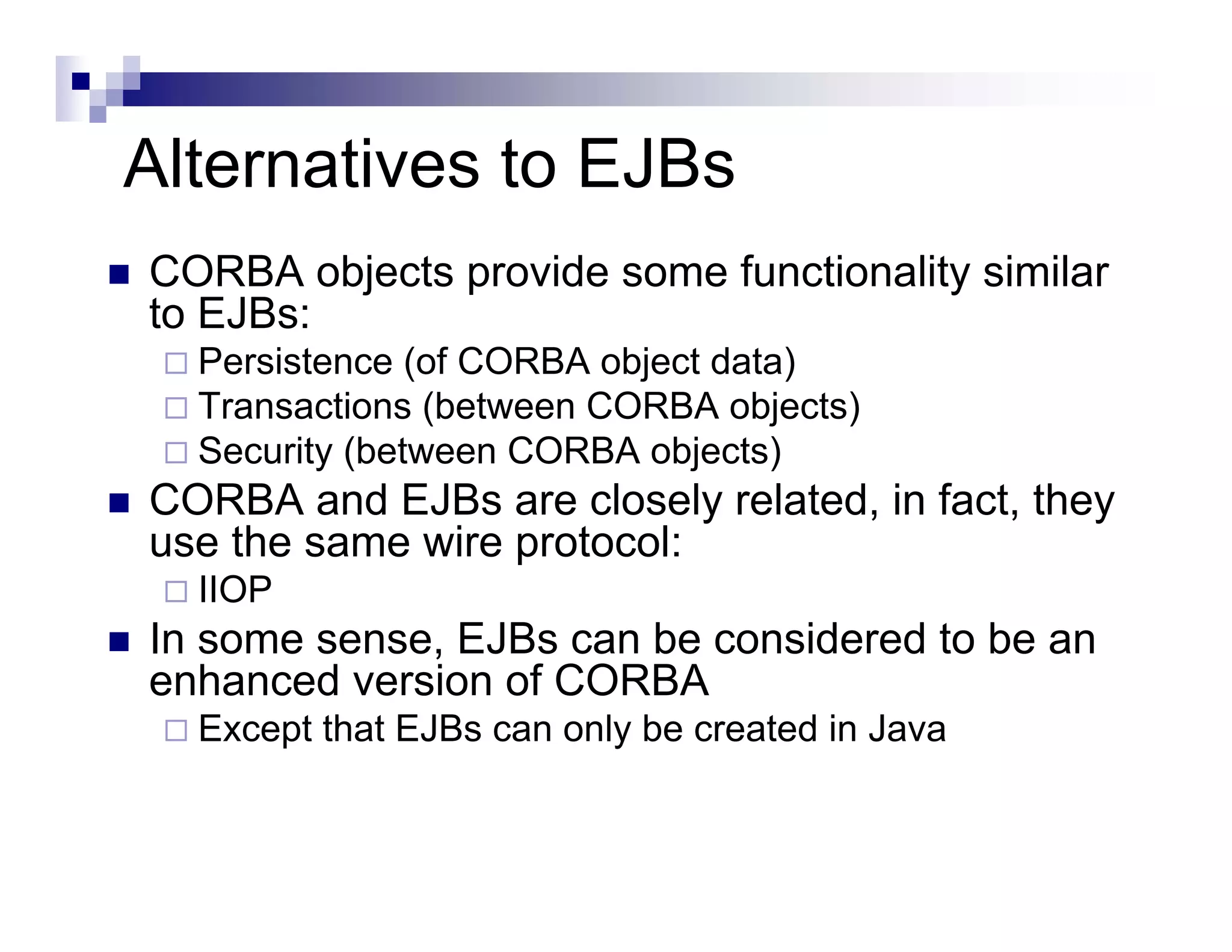 Alternatives to EJBs
CORBA objects provide some functionality similar
to EJBs:
Persistence (of CORBA object data)
Transactions (between CORBA objects)
Security (between CORBA objects)
CORBA and EJBs are closely related, in fact, they
use the same wire protocol:
IIOP
In some sense, EJBs can be considered to be an
enhanced version of CORBA
Except that EJBs can only be created in Java
 