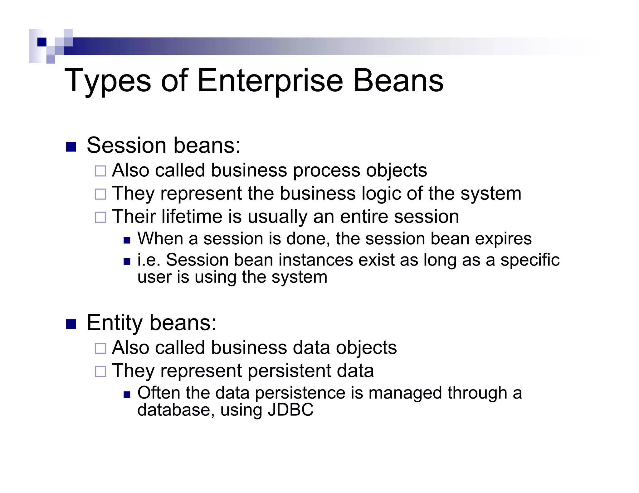 Types of Enterprise Beans
Session beans:
Also called business process objects
They represent the business logic of the system
Their lifetime is usually an entire session
When a session is done, the session bean expires
i.e. Session bean instances exist as long as a specific
user is using the system
Entity beans:
Also called business data objects
They represent persistent data
Often the data persistence is managed through a
database, using JDBC
 