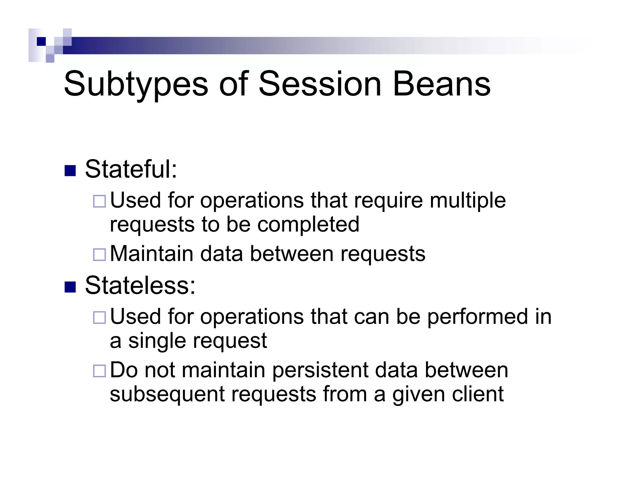 Subtypes of Session Beans
Stateful:
Used for operations that require multiple
requests to be completed
Maintain data between requests
Stateless:
Used for operations that can be performed in
a single request
Do not maintain persistent data between
subsequent requests from a given client
 