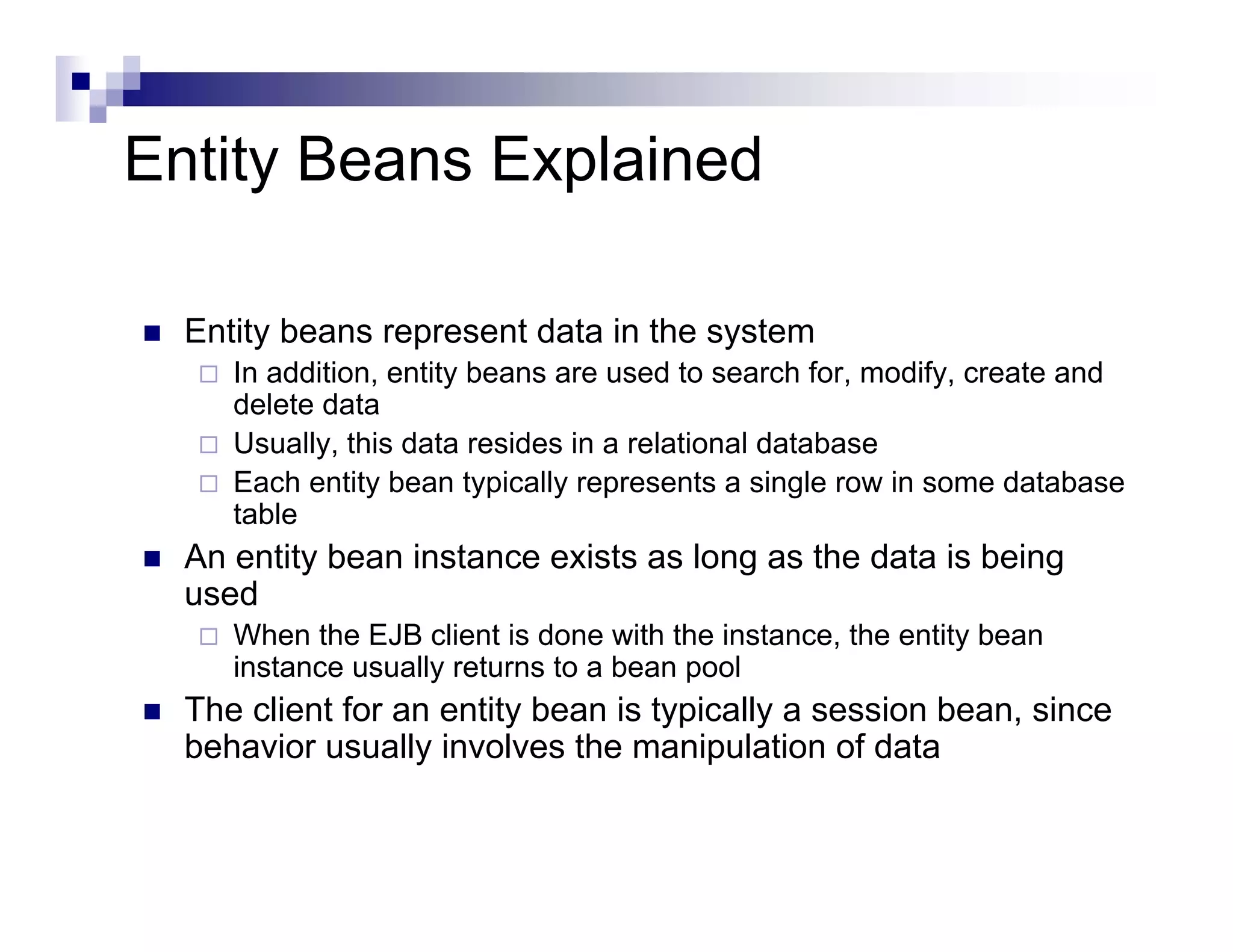 Entity Beans Explained
Entity beans represent data in the system
In addition, entity beans are used to search for, modify, create and
delete data
Usually, this data resides in a relational database
Each entity bean typically represents a single row in some database
table
An entity bean instance exists as long as the data is being
used
When the EJB client is done with the instance, the entity bean
instance usually returns to a bean pool
The client for an entity bean is typically a session bean, since
behavior usually involves the manipulation of data
 