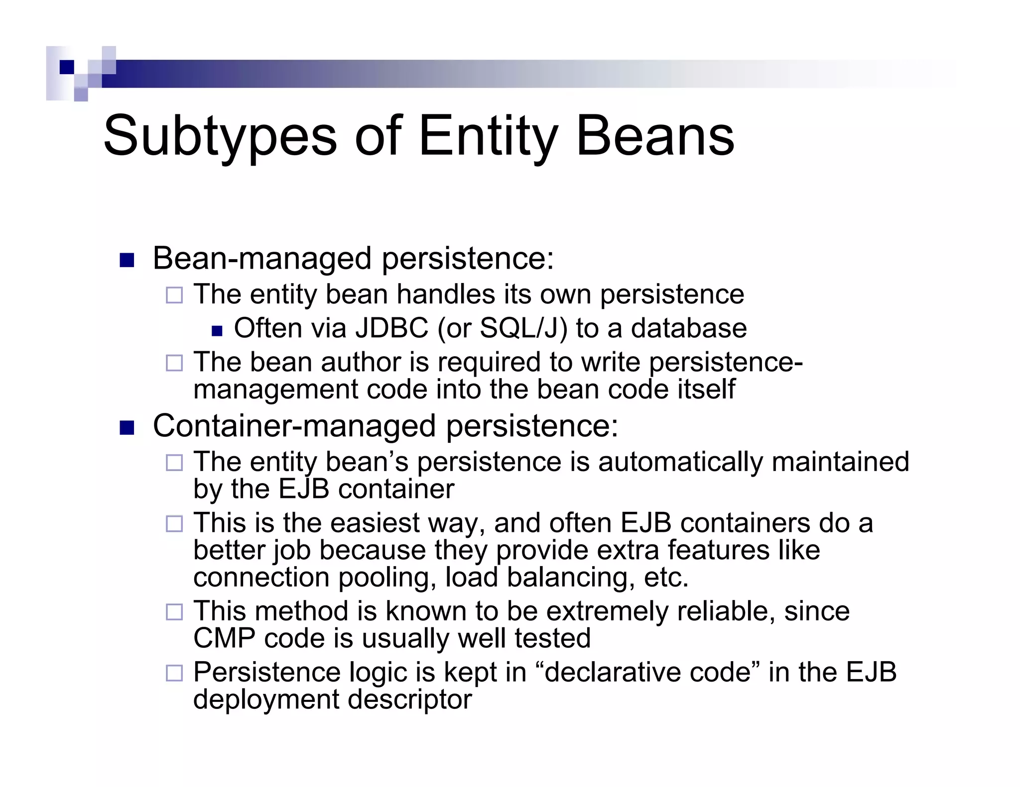 Subtypes of Entity Beans
Bean-managed persistence:
The entity bean handles its own persistence
Often via JDBC (or SQL/J) to a database
The bean author is required to write persistence-
management code into the bean code itself
Container-managed persistence:
The entity bean’s persistence is automatically maintained
by the EJB container
This is the easiest way, and often EJB containers do a
better job because they provide extra features like
connection pooling, load balancing, etc.
This method is known to be extremely reliable, since
CMP code is usually well tested
Persistence logic is kept in “declarative code” in the EJB
deployment descriptor
 