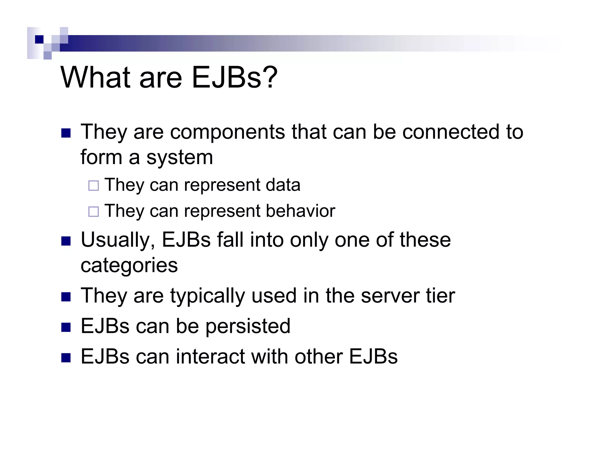 What are EJBs?
They are components that can be connected to
form a system
They can represent data
They can represent behavior
Usually, EJBs fall into only one of these
categories
They are typically used in the server tier
EJBs can be persisted
EJBs can interact with other EJBs
 