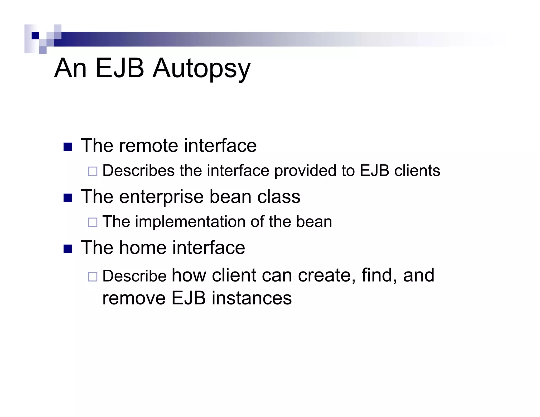 An EJB Autopsy
The remote interface
Describes the interface provided to EJB clients
The enterprise bean class
The implementation of the bean
The home interface
Describe how client can create, find, and
remove EJB instances
 