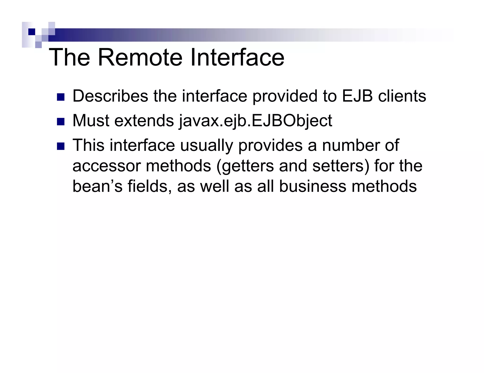 The Remote Interface
Describes the interface provided to EJB clients
Must extends javax.ejb.EJBObject
This interface usually provides a number of
accessor methods (getters and setters) for the
bean’s fields, as well as all business methods
 