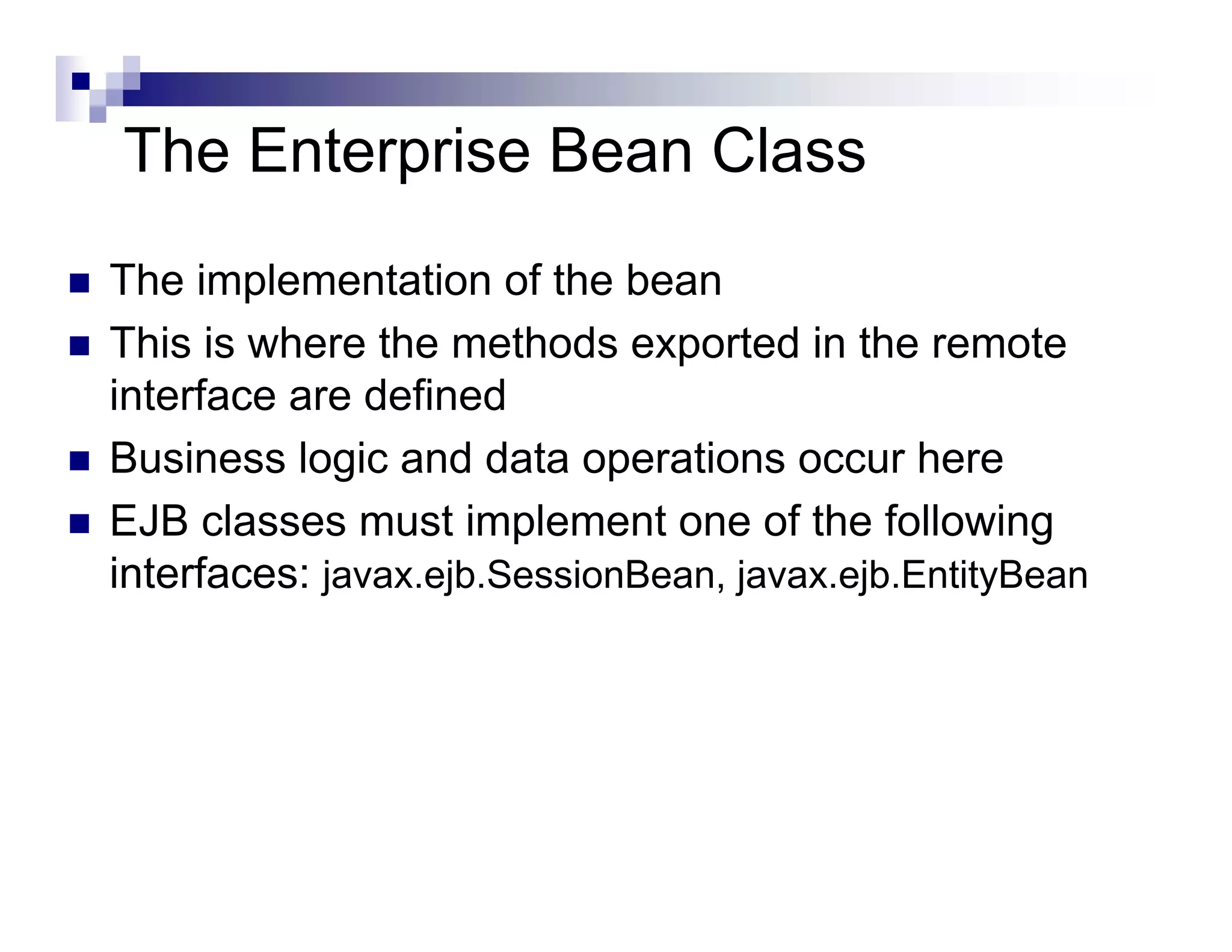 The Enterprise Bean Class
The implementation of the bean
This is where the methods exported in the remote
interface are defined
Business logic and data operations occur here
EJB classes must implement one of the following
interfaces: javax.ejb.SessionBean, javax.ejb.EntityBean
 
