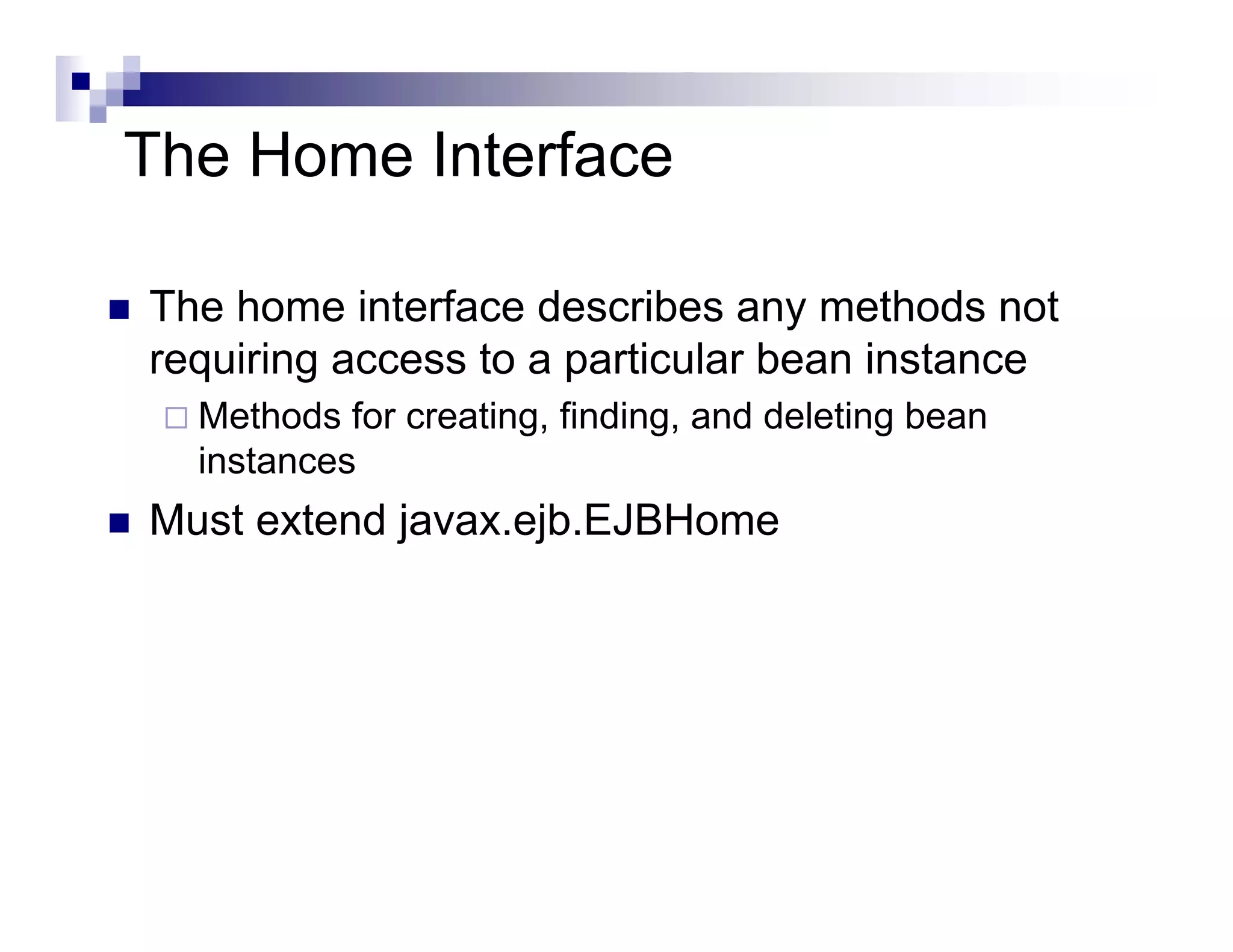 The Home Interface
The home interface describes any methods not
requiring access to a particular bean instance
Methods for creating, finding, and deleting bean
instances
Must extend javax.ejb.EJBHome
 