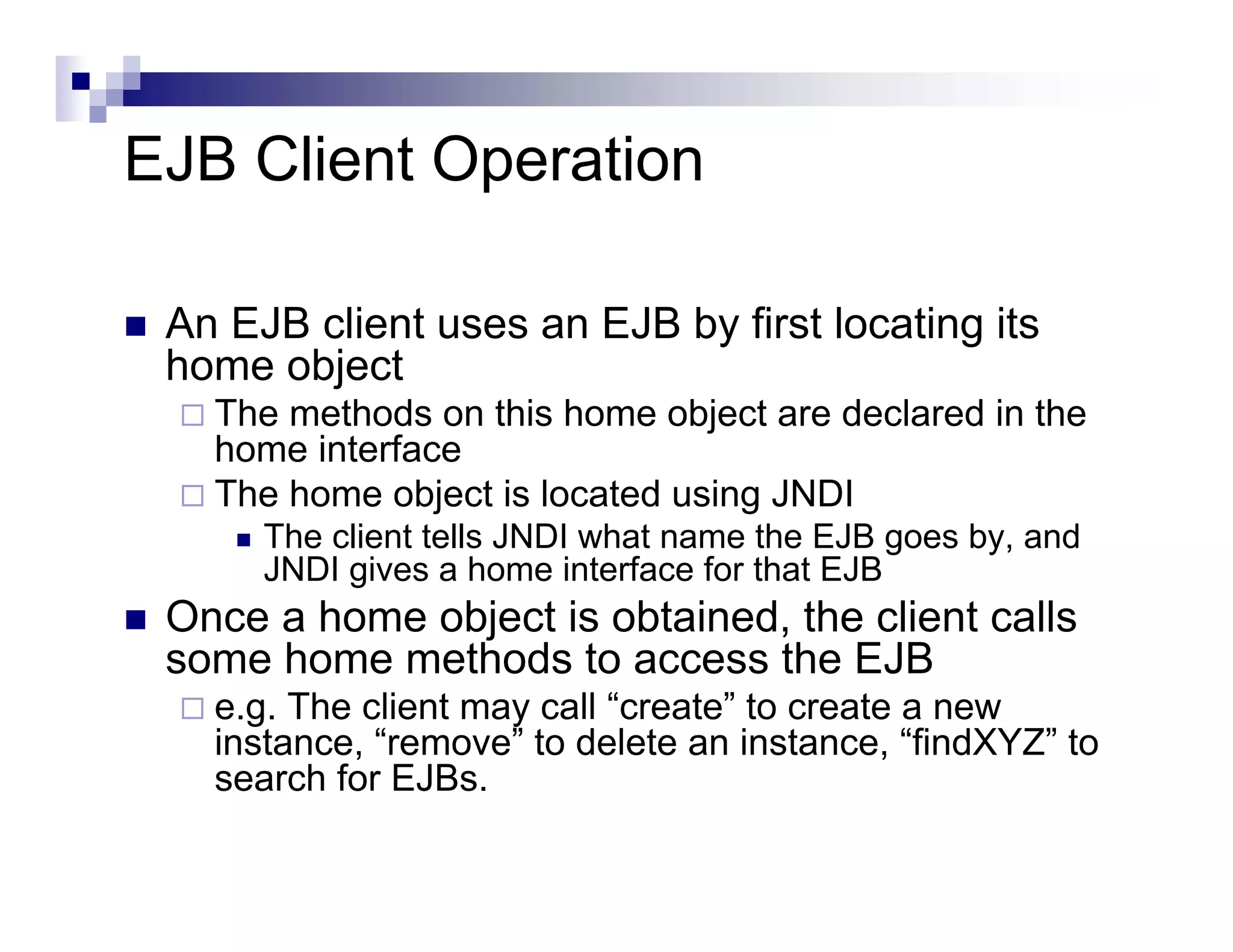 EJB Client Operation
An EJB client uses an EJB by first locating its
home object
The methods on this home object are declared in the
home interface
The home object is located using JNDI
The client tells JNDI what name the EJB goes by, and
JNDI gives a home interface for that EJB
Once a home object is obtained, the client calls
some home methods to access the EJB
e.g. The client may call “create” to create a new
instance, “remove” to delete an instance, “findXYZ” to
search for EJBs.
 