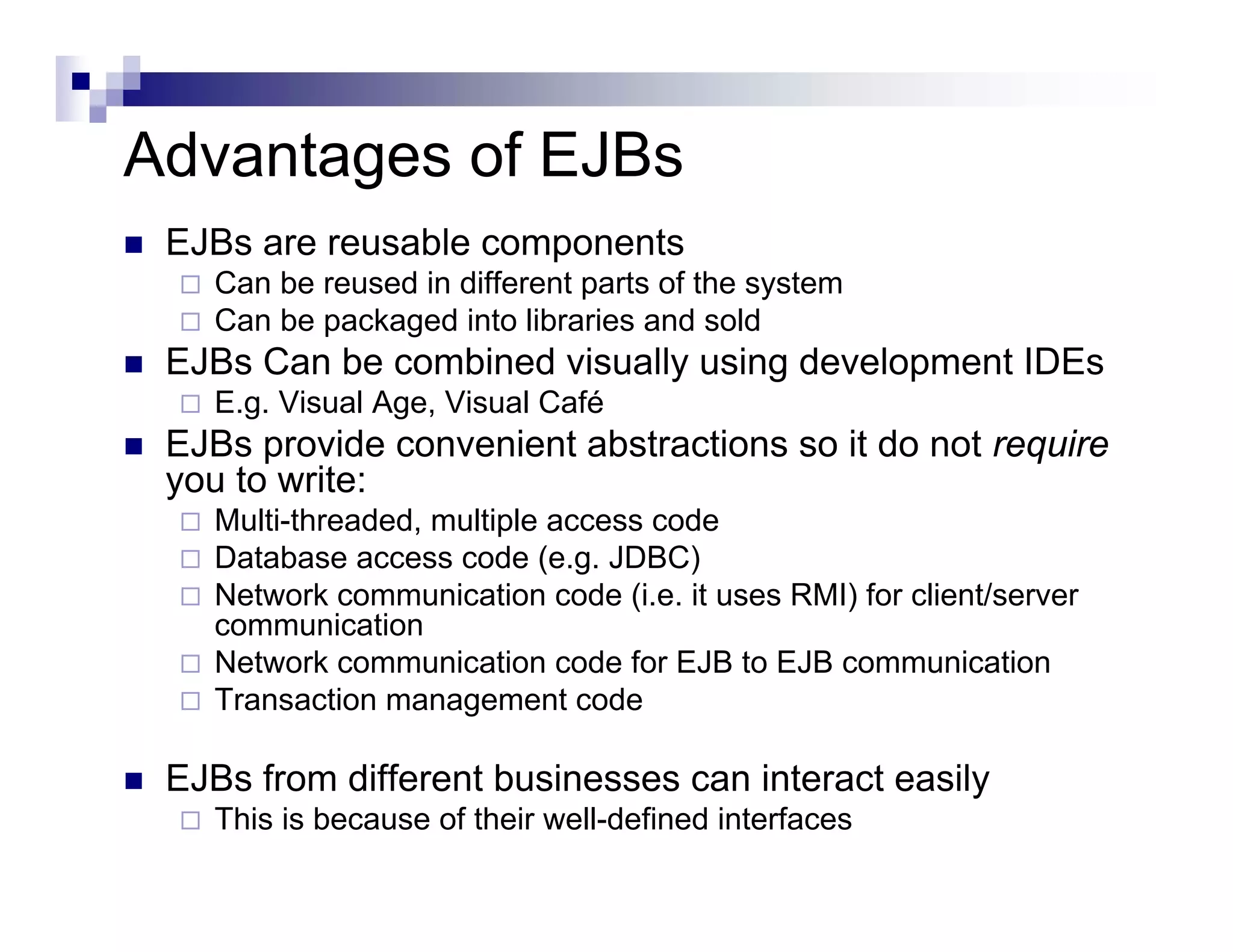 Advantages of EJBs
EJBs are reusable components
Can be reused in different parts of the system
Can be packaged into libraries and sold
EJBs Can be combined visually using development IDEs
E.g. Visual Age, Visual Café
EJBs provide convenient abstractions so it do not require
you to write:
Multi-threaded, multiple access code
Database access code (e.g. JDBC)
Network communication code (i.e. it uses RMI) for client/server
communication
Network communication code for EJB to EJB communication
Transaction management code
EJBs from different businesses can interact easily
This is because of their well-defined interfaces
 