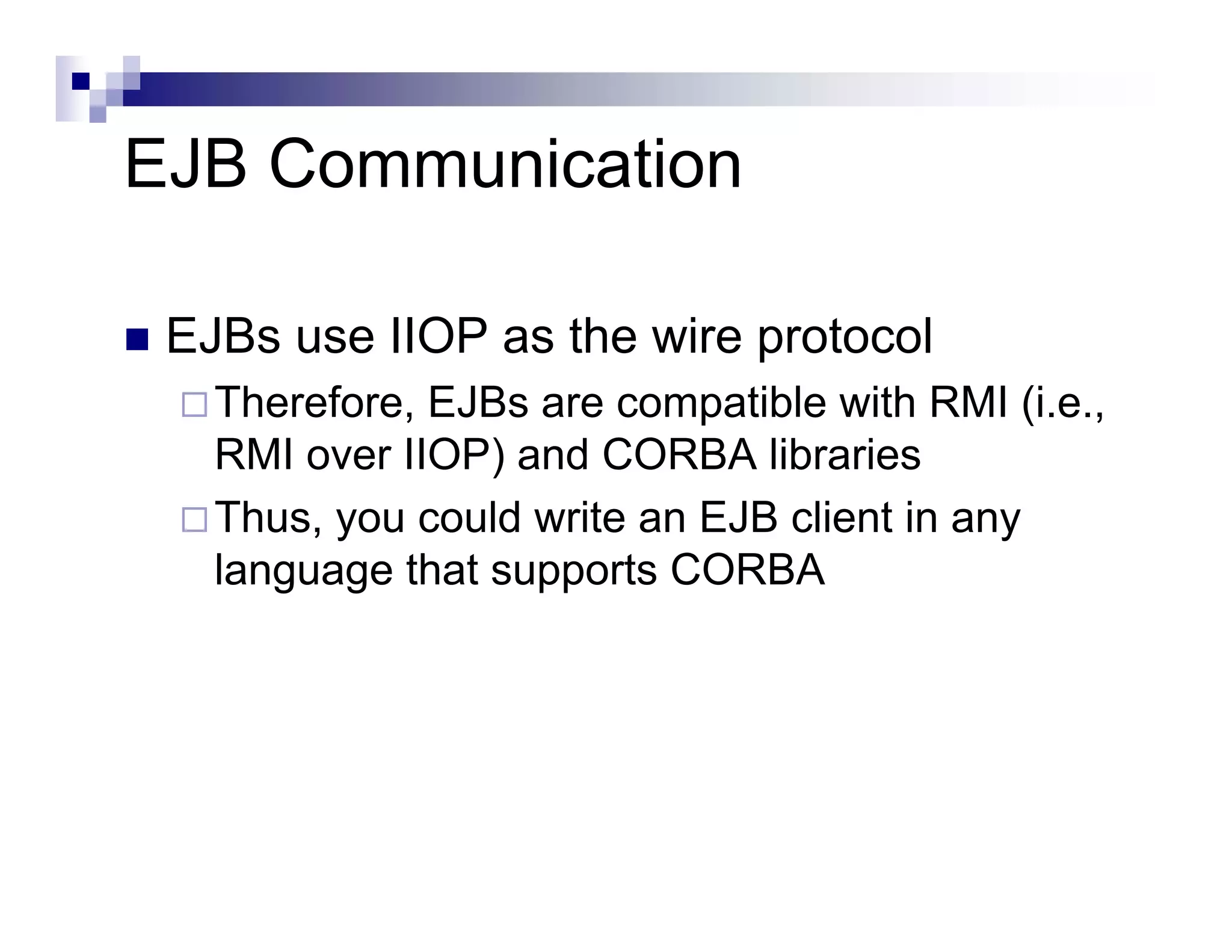 EJB Communication
EJBs use IIOP as the wire protocol
Therefore, EJBs are compatible with RMI (i.e.,
RMI over IIOP) and CORBA libraries
Thus, you could write an EJB client in any
language that supports CORBA
 