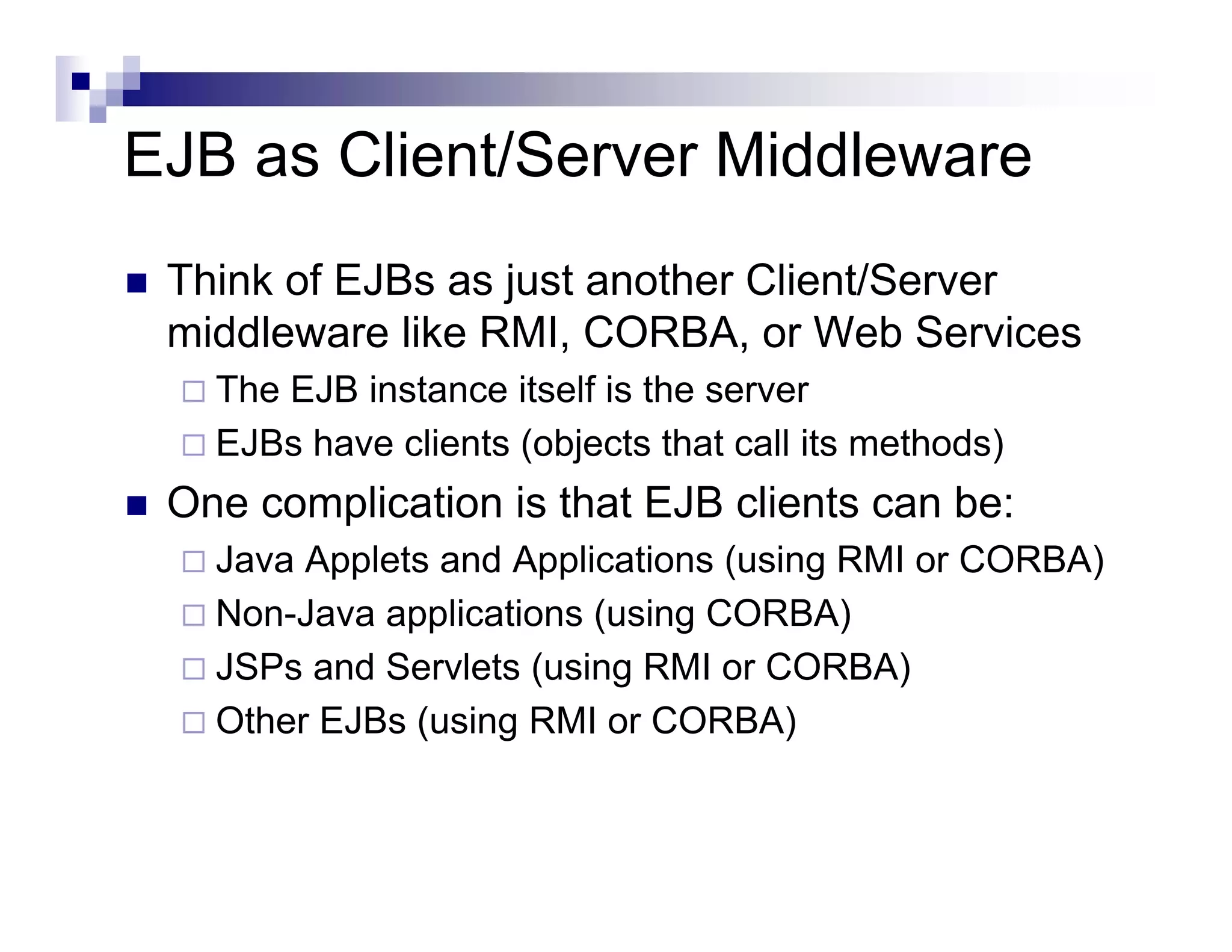 EJB as Client/Server Middleware
Think of EJBs as just another Client/Server
middleware like RMI, CORBA, or Web Services
The EJB instance itself is the server
EJBs have clients (objects that call its methods)
One complication is that EJB clients can be:
Java Applets and Applications (using RMI or CORBA)
Non-Java applications (using CORBA)
JSPs and Servlets (using RMI or CORBA)
Other EJBs (using RMI or CORBA)
 