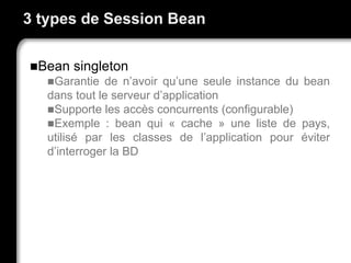 3 types de Session Bean
Bean singleton
Garantie de n’avoir qu’une seule instance du bean
dans tout le serveur d’application
Supporte les accès concurrents (configurable)
Exemple : bean qui « cache » une liste de pays,
utilisé par les classes de l’application pour éviter
d’interroger la BD
 
