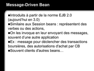 Message-Driven Bean
Introduits à partir de la norme EJB 2.0
(aujourd’hui en 3.0)
Similaire aux Session beans : représentent des
verbes ou des actions,
On les invoque en leur envoyant des messages,
souvent d’une autre application
Ex : message pour déclencher des transactions
boursières, des autorisations d'achat par CB
Souvent clients d'autres beans…
 