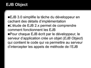 EJB Object
EJB 3.0 simplifie la tâche du développeur en
cachant des détails d’implémentation
L’étude de EJB 2.x permet de comprendre
comment fonctionnent les EJB
Pour chaque EJB écrit par le développeur, le
serveur d’application crée un objet (EJB Object)
qui contient le code qui va permettre au serveur
d’intercepter les appels de méthode de l’EJB
 
