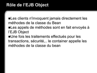 Rôle de l’EJB Object
Les clients n'invoquent jamais directement les
méthodes de la classe du Bean
Les appels de méthodes sont en fait envoyés à
l’EJB Object
Une fois les traitements effectués pour les
transactions, sécurité,.. le container appelle les
méthodes de la classe du bean
 