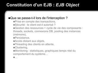 Constitution d'un EJB : EJB Object
Que se passe-t-il lors de l'interception ?
Prise en compte des transactions,
Sécurité : le client est-il autorisé ?
Gestion des ressources + cycle de vie des composants :
threads, sockets, connexions DB, pooling des instances
(mémoire),
Persistance,
Accès distant aux objets,
Threading des clients en attente,
Clustering,
Monitoring : statistiques, graphiques temps réel du
comportement du système…
…
 