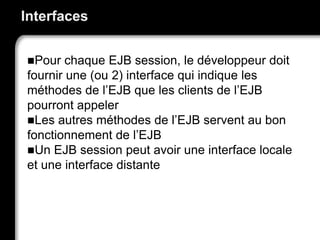 Interfaces
Pour chaque EJB session, le développeur doit
fournir une (ou 2) interface qui indique les
méthodes de l’EJB que les clients de l’EJB
pourront appeler
Les autres méthodes de l’EJB servent au bon
fonctionnement de l’EJB
Un EJB session peut avoir une interface locale
et une interface distante
 