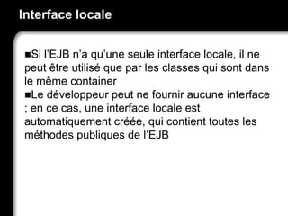 Interface locale
Si l’EJB n’a qu’une seule interface locale, il ne
peut être utilisé que par les classes qui sont dans
le même container
Le développeur peut ne fournir aucune interface
; en ce cas, une interface locale est
automatiquement créée, qui contient toutes les
méthodes publiques de l’EJB
 