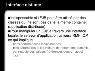 Interface distante
Indispensable si l’EJB peut être utilisé par des
classes qui ne sont pas dans le même container
(application distribuée)
Pour manipuler un EJB à travers une interface
locale, le serveur d’application utilisera RMI-IIOP,
ce qui implique
des performances moins bonnes
les paramètres et les valeurs de retour sont transmis
par recopie des valeurs (références pour un appel
local)
 