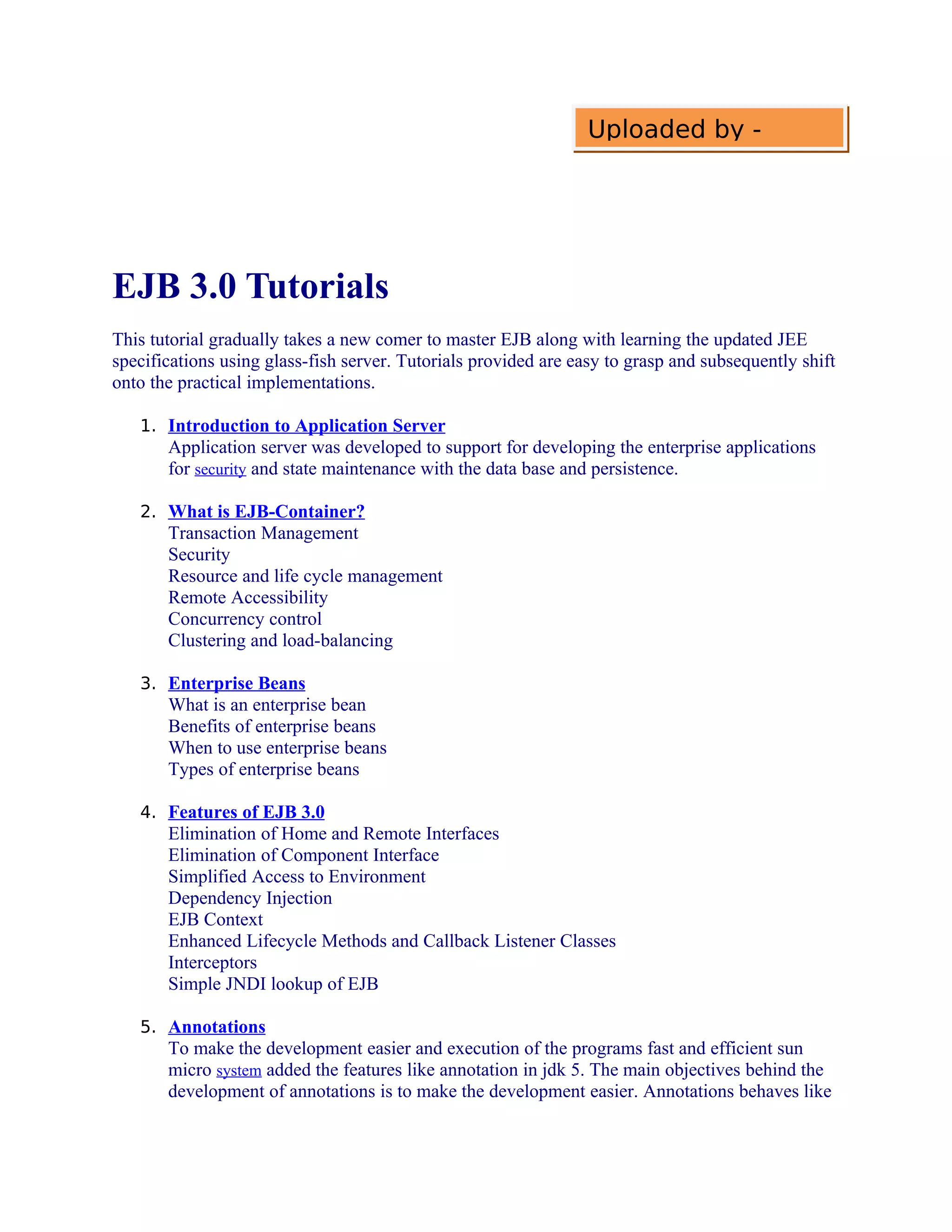 Uploaded by -

EJB 3.0 Tutorials
This tutorial gradually takes a new comer to master EJB along with learning the updated JEE
specifications using glass-fish server. Tutorials provided are easy to grasp and subsequently shift
onto the practical implementations.
1. Introduction to Application Server

Application server was developed to support for developing the enterprise applications
for security and state maintenance with the data base and persistence.
2. What is EJB-Container?

Transaction Management
Security
Resource and life cycle management
Remote Accessibility
Concurrency control
Clustering and load-balancing
3. Enterprise Beans

What is an enterprise bean
Benefits of enterprise beans
When to use enterprise beans
Types of enterprise beans
4. Features of EJB 3.0

Elimination of Home and Remote Interfaces
Elimination of Component Interface
Simplified Access to Environment
Dependency Injection
EJB Context
Enhanced Lifecycle Methods and Callback Listener Classes
Interceptors
Simple JNDI lookup of EJB
5. Annotations

To make the development easier and execution of the programs fast and efficient sun
micro system added the features like annotation in jdk 5. The main objectives behind the
development of annotations is to make the development easier. Annotations behaves like

 