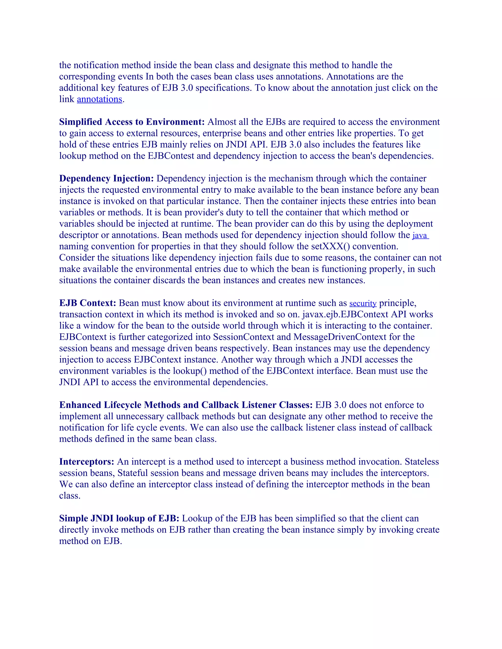 the notification method inside the bean class and designate this method to handle the
corresponding events In both the cases bean class uses annotations. Annotations are the
additional key features of EJB 3.0 specifications. To know about the annotation just click on the
link annotations.
Simplified Access to Environment: Almost all the EJBs are required to access the environment
to gain access to external resources, enterprise beans and other entries like properties. To get
hold of these entries EJB mainly relies on JNDI API. EJB 3.0 also includes the features like
lookup method on the EJBContest and dependency injection to access the bean's dependencies.
Dependency Injection: Dependency injection is the mechanism through which the container
injects the requested environmental entry to make available to the bean instance before any bean
instance is invoked on that particular instance. Then the container injects these entries into bean
variables or methods. It is bean provider's duty to tell the container that which method or
variables should be injected at runtime. The bean provider can do this by using the deployment
descriptor or annotations. Bean methods used for dependency injection should follow the java
naming convention for properties in that they should follow the setXXX() convention.
Consider the situations like dependency injection fails due to some reasons, the container can not
make available the environmental entries due to which the bean is functioning properly, in such
situations the container discards the bean instances and creates new instances.
EJB Context: Bean must know about its environment at runtime such as security principle,
transaction context in which its method is invoked and so on. javax.ejb.EJBContext API works
like a window for the bean to the outside world through which it is interacting to the container.
EJBContext is further categorized into SessionContext and MessageDrivenContext for the
session beans and message driven beans respectively. Bean instances may use the dependency
injection to access EJBContext instance. Another way through which a JNDI accesses the
environment variables is the lookup() method of the EJBContext interface. Bean must use the
JNDI API to access the environmental dependencies.
Enhanced Lifecycle Methods and Callback Listener Classes: EJB 3.0 does not enforce to
implement all unnecessary callback methods but can designate any other method to receive the
notification for life cycle events. We can also use the callback listener class instead of callback
methods defined in the same bean class.
Interceptors: An intercept is a method used to intercept a business method invocation. Stateless
session beans, Stateful session beans and message driven beans may includes the interceptors.
We can also define an interceptor class instead of defining the interceptor methods in the bean
class.
Simple JNDI lookup of EJB: Lookup of the EJB has been simplified so that the client can
directly invoke methods on EJB rather than creating the bean instance simply by invoking create
method on EJB.

 
