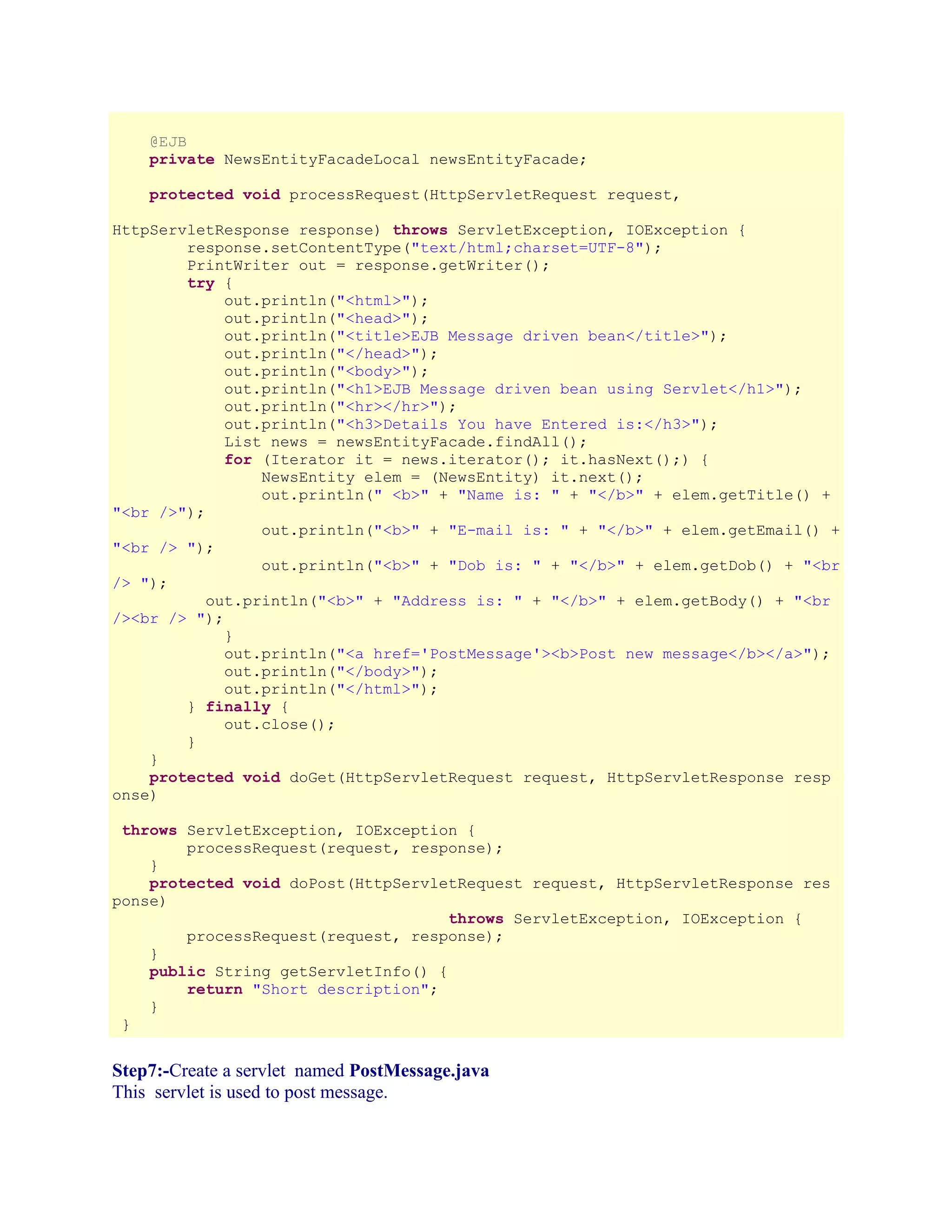 @EJB
private NewsEntityFacadeLocal newsEntityFacade;
protected void processRequest(HttpServletRequest request,
HttpServletResponse response) throws ServletException, IOException {
response.setContentType("text/html;charset=UTF-8");
PrintWriter out = response.getWriter();
try {
out.println("<html>");
out.println("<head>");
out.println("<title>EJB Message driven bean</title>");
out.println("</head>");
out.println("<body>");
out.println("<h1>EJB Message driven bean using Servlet</h1>");
out.println("<hr></hr>");
out.println("<h3>Details You have Entered is:</h3>");
List news = newsEntityFacade.findAll();
for (Iterator it = news.iterator(); it.hasNext();) {
NewsEntity elem = (NewsEntity) it.next();
out.println(" <b>" + "Name is: " + "</b>" + elem.getTitle() +
"<br />");
out.println("<b>" + "E-mail is: " + "</b>" + elem.getEmail() +
"<br /> ");
out.println("<b>" + "Dob is: " + "</b>" + elem.getDob() + "<br
/> ");
out.println("<b>" + "Address is: " + "</b>" + elem.getBody() + "<br
/><br /> ");
}
out.println("<a href='PostMessage'><b>Post new message</b></a>");
out.println("</body>");
out.println("</html>");
} finally {
out.close();
}
}
protected void doGet(HttpServletRequest request, HttpServletResponse resp
onse)
throws ServletException, IOException {
processRequest(request, response);
}
protected void doPost(HttpServletRequest request, HttpServletResponse res
ponse)
throws ServletException, IOException {
processRequest(request, response);
}
public String getServletInfo() {
return "Short description";
}
}

Step7:-Create a servlet named PostMessage.java
This servlet is used to post message.

 
