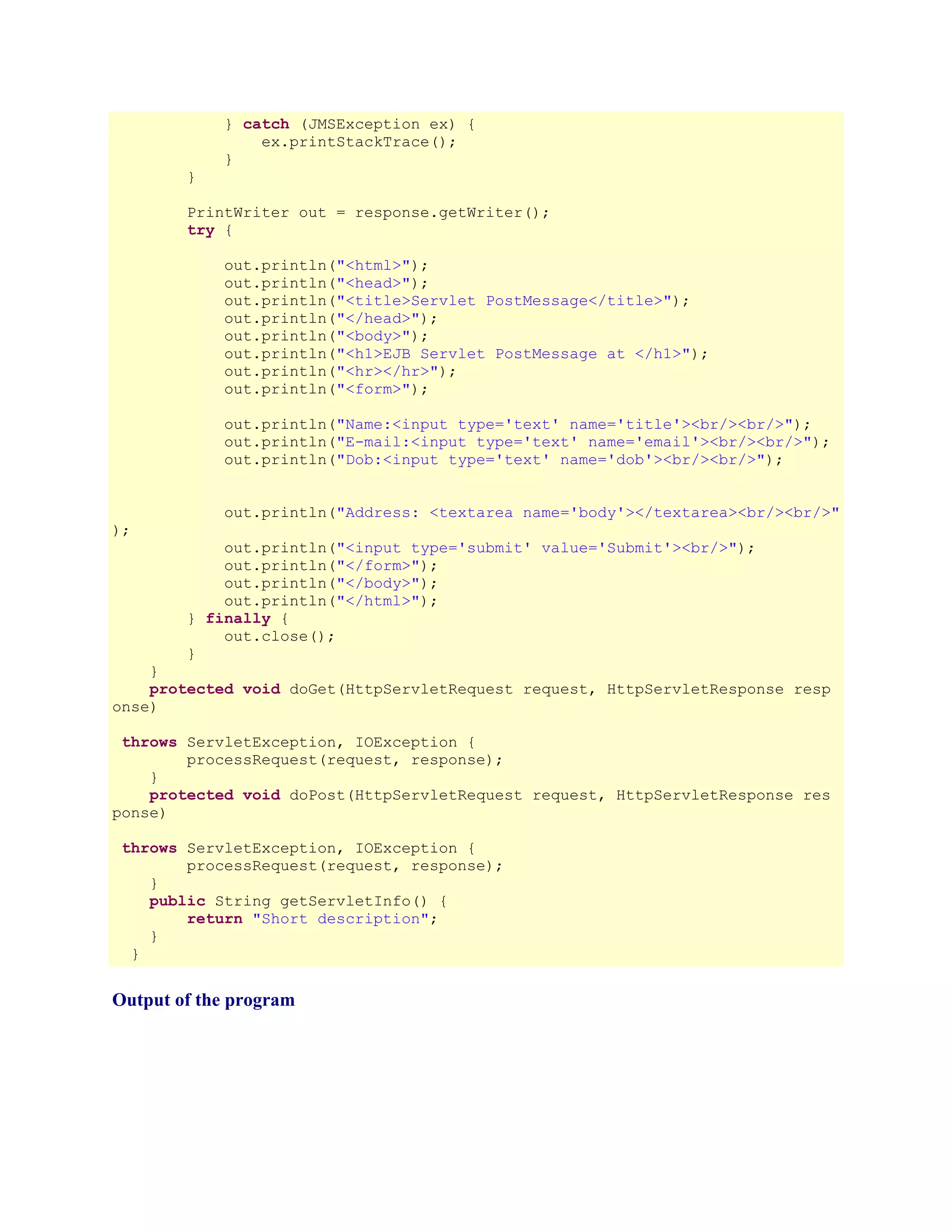 } catch (JMSException ex) {
ex.printStackTrace();
}
}
PrintWriter out = response.getWriter();
try {
out.println("<html>");
out.println("<head>");
out.println("<title>Servlet PostMessage</title>");
out.println("</head>");
out.println("<body>");
out.println("<h1>EJB Servlet PostMessage at </h1>");
out.println("<hr></hr>");
out.println("<form>");
out.println("Name:<input type='text' name='title'><br/><br/>");
out.println("E-mail:<input type='text' name='email'><br/><br/>");
out.println("Dob:<input type='text' name='dob'><br/><br/>");
out.println("Address: <textarea name='body'></textarea><br/><br/>"
);

out.println("<input type='submit' value='Submit'><br/>");
out.println("</form>");
out.println("</body>");
out.println("</html>");
} finally {
out.close();
}

}
protected void doGet(HttpServletRequest request, HttpServletResponse resp
onse)
throws ServletException, IOException {
processRequest(request, response);
}
protected void doPost(HttpServletRequest request, HttpServletResponse res
ponse)
throws ServletException, IOException {
processRequest(request, response);
}
public String getServletInfo() {
return "Short description";
}
}

Output of the program

 