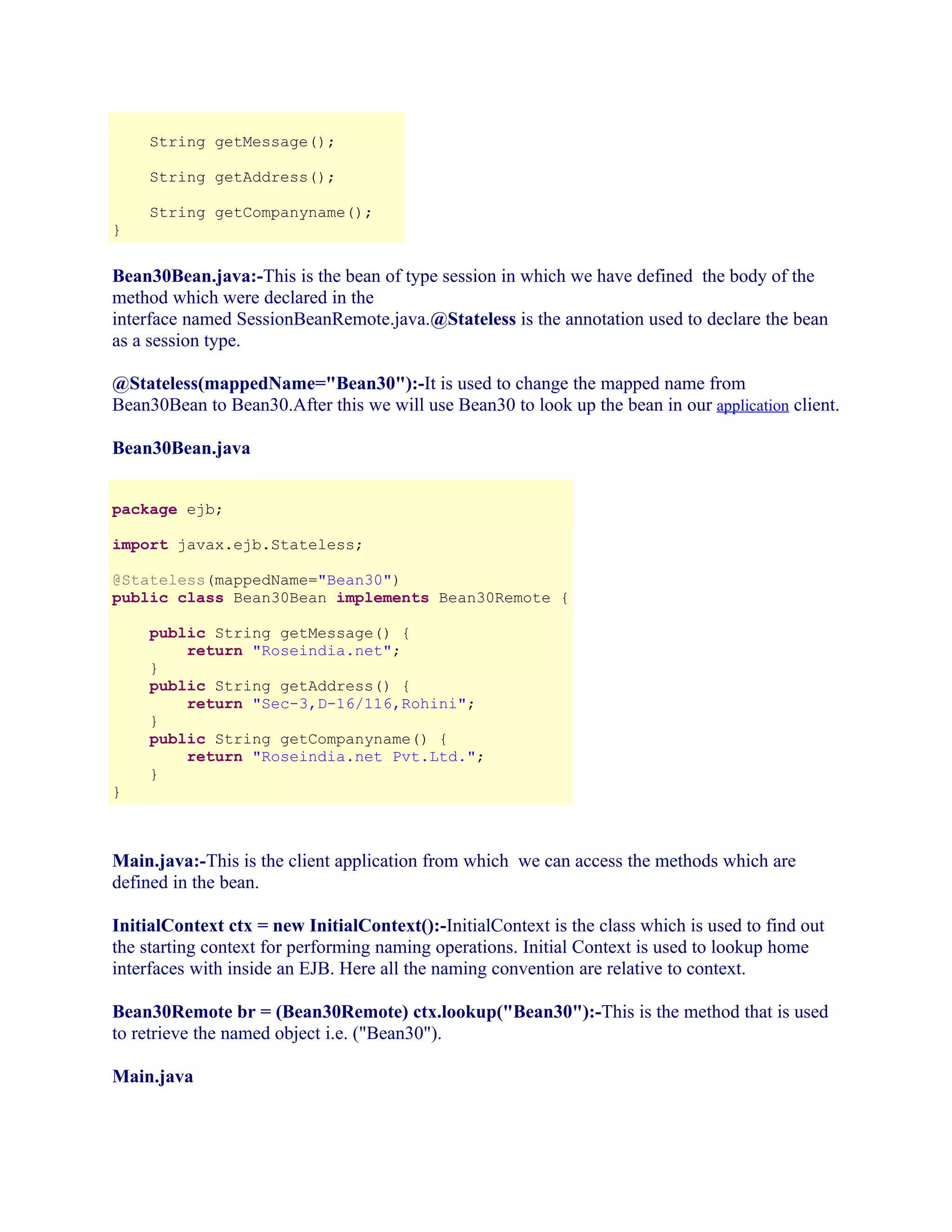 String getMessage();
String getAddress();
}

String getCompanyname();

Bean30Bean.java:-This is the bean of type session in which we have defined the body of the
method which were declared in the
interface named SessionBeanRemote.java.@Stateless is the annotation used to declare the bean
as a session type.
@Stateless(mappedName="Bean30"):-It is used to change the mapped name from
Bean30Bean to Bean30.After this we will use Bean30 to look up the bean in our application client.
Bean30Bean.java
package ejb;
import javax.ejb.Stateless;
@Stateless(mappedName="Bean30")
public class Bean30Bean implements Bean30Remote {

}

public String getMessage() {
return "Roseindia.net";
}
public String getAddress() {
return "Sec-3,D-16/116,Rohini";
}
public String getCompanyname() {
return "Roseindia.net Pvt.Ltd.";
}

Main.java:-This is the client application from which we can access the methods which are
defined in the bean.
InitialContext ctx = new InitialContext():-InitialContext is the class which is used to find out
the starting context for performing naming operations. Initial Context is used to lookup home
interfaces with inside an EJB. Here all the naming convention are relative to context.
Bean30Remote br = (Bean30Remote) ctx.lookup("Bean30"):-This is the method that is used
to retrieve the named object i.e. ("Bean30").
Main.java

 