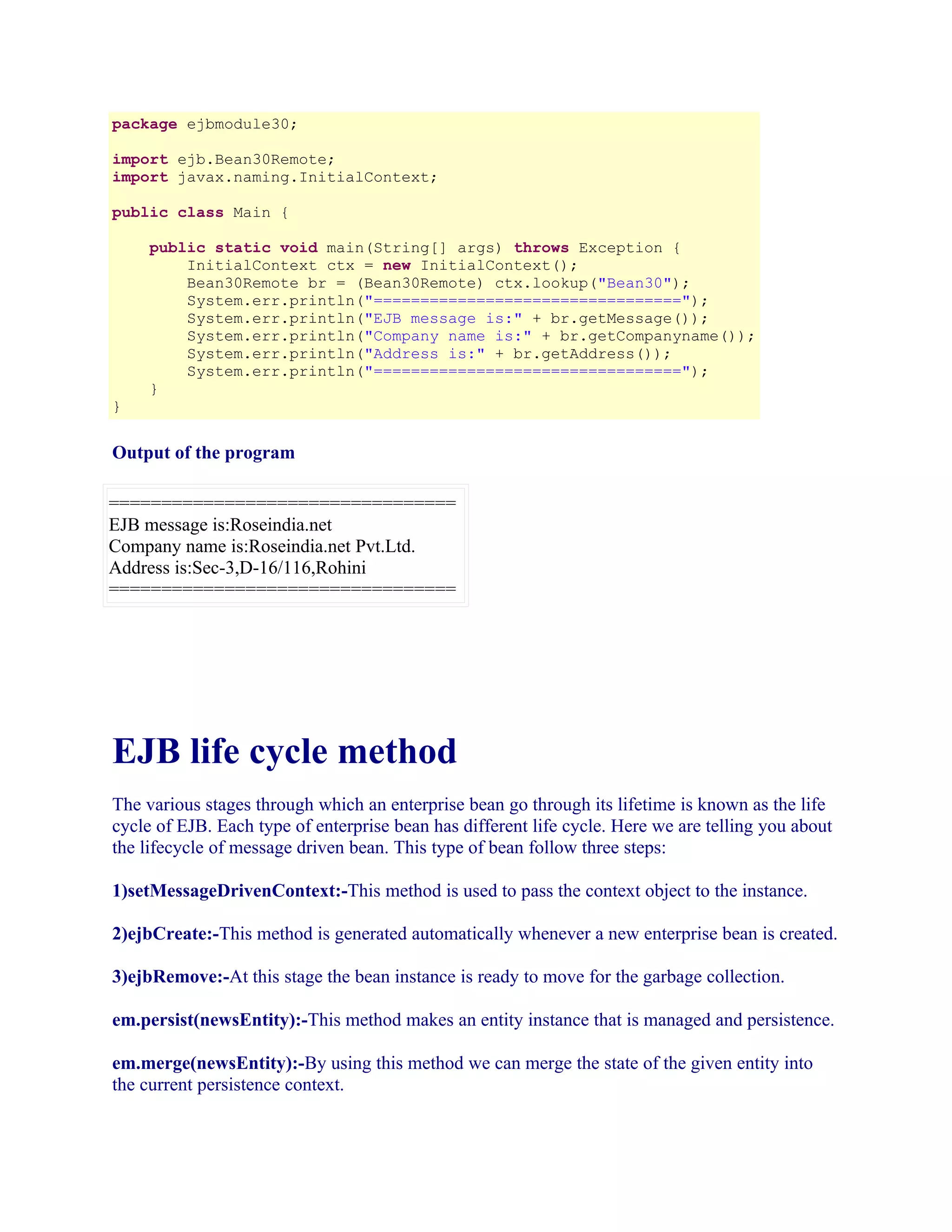 package ejbmodule30;
import ejb.Bean30Remote;
import javax.naming.InitialContext;
public class Main {

}

public static void main(String[] args) throws Exception {
InitialContext ctx = new InitialContext();
Bean30Remote br = (Bean30Remote) ctx.lookup("Bean30");
System.err.println("=================================");
System.err.println("EJB message is:" + br.getMessage());
System.err.println("Company name is:" + br.getCompanyname());
System.err.println("Address is:" + br.getAddress());
System.err.println("=================================");
}

Output of the program
=================================
EJB message is:Roseindia.net
Company name is:Roseindia.net Pvt.Ltd.
Address is:Sec-3,D-16/116,Rohini
=================================

EJB life cycle method
The various stages through which an enterprise bean go through its lifetime is known as the life
cycle of EJB. Each type of enterprise bean has different life cycle. Here we are telling you about
the lifecycle of message driven bean. This type of bean follow three steps:
1)setMessageDrivenContext:-This method is used to pass the context object to the instance.
2)ejbCreate:-This method is generated automatically whenever a new enterprise bean is created.
3)ejbRemove:-At this stage the bean instance is ready to move for the garbage collection.
em.persist(newsEntity):-This method makes an entity instance that is managed and persistence.
em.merge(newsEntity):-By using this method we can merge the state of the given entity into
the current persistence context.

 