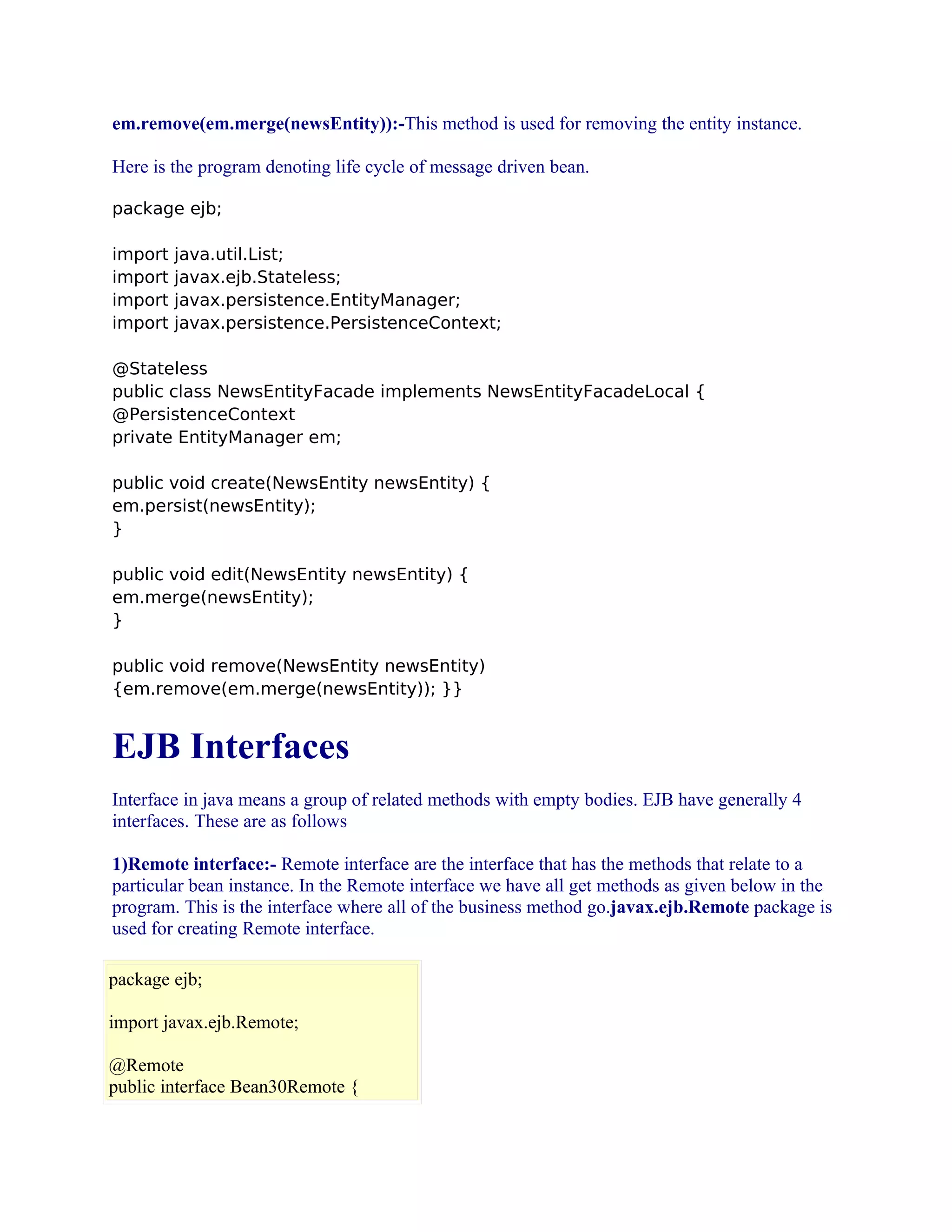 em.remove(em.merge(newsEntity)):-This method is used for removing the entity instance.
Here is the program denoting life cycle of message driven bean.
package ejb;
import
import
import
import

java.util.List;
javax.ejb.Stateless;
javax.persistence.EntityManager;
javax.persistence.PersistenceContext;

@Stateless
public class NewsEntityFacade implements NewsEntityFacadeLocal {
@PersistenceContext
private EntityManager em;
public void create(NewsEntity newsEntity) {
em.persist(newsEntity);
}
public void edit(NewsEntity newsEntity) {
em.merge(newsEntity);
}
public void remove(NewsEntity newsEntity)
{em.remove(em.merge(newsEntity)); }}

EJB Interfaces
Interface in java means a group of related methods with empty bodies. EJB have generally 4
interfaces. These are as follows
1)Remote interface:- Remote interface are the interface that has the methods that relate to a
particular bean instance. In the Remote interface we have all get methods as given below in the
program. This is the interface where all of the business method go.javax.ejb.Remote package is
used for creating Remote interface.
package ejb;
import javax.ejb.Remote;
@Remote
public interface Bean30Remote {

 