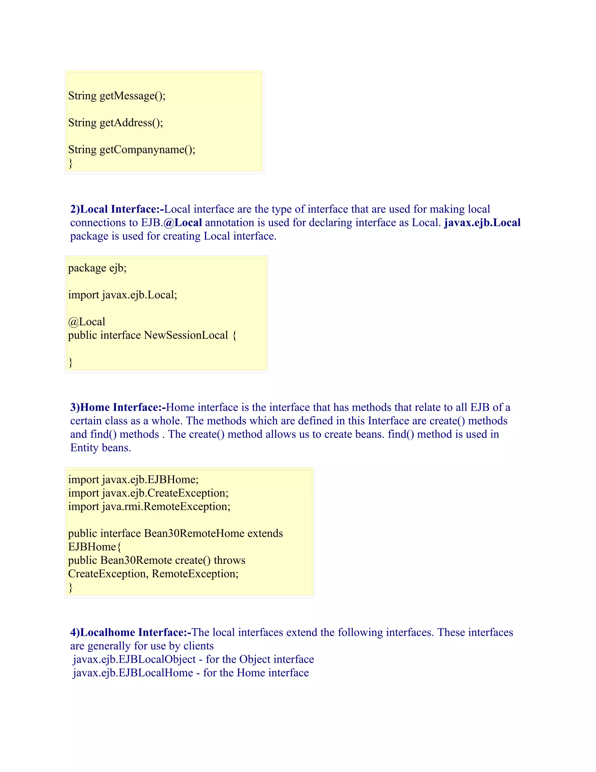 String getMessage();
String getAddress();
String getCompanyname();
}

2)Local Interface:-Local interface are the type of interface that are used for making local
connections to EJB.@Local annotation is used for declaring interface as Local. javax.ejb.Local
package is used for creating Local interface.
package ejb;
import javax.ejb.Local;
@Local
public interface NewSessionLocal {
}

3)Home Interface:-Home interface is the interface that has methods that relate to all EJB of a
certain class as a whole. The methods which are defined in this Interface are create() methods
and find() methods . The create() method allows us to create beans. find() method is used in
Entity beans.
import javax.ejb.EJBHome;
import javax.ejb.CreateException;
import java.rmi.RemoteException;
public interface Bean30RemoteHome extends
EJBHome{
public Bean30Remote create() throws
CreateException, RemoteException;
}

4)Localhome Interface:-The local interfaces extend the following interfaces. These interfaces
are generally for use by clients
javax.ejb.EJBLocalObject - for the Object interface
javax.ejb.EJBLocalHome - for the Home interface

 