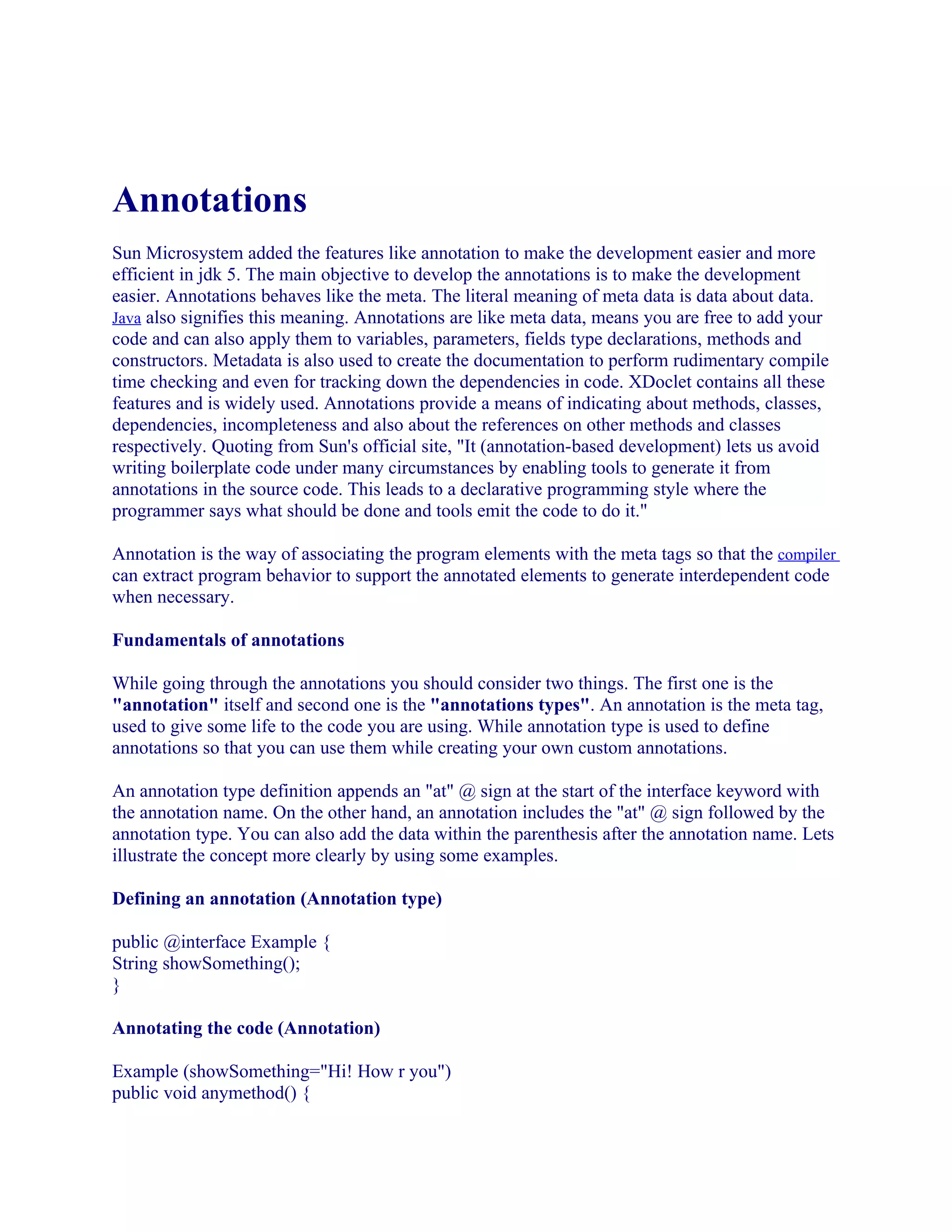 Annotations
Sun Microsystem added the features like annotation to make the development easier and more
efficient in jdk 5. The main objective to develop the annotations is to make the development
easier. Annotations behaves like the meta. The literal meaning of meta data is data about data.
Java also signifies this meaning. Annotations are like meta data, means you are free to add your
code and can also apply them to variables, parameters, fields type declarations, methods and
constructors. Metadata is also used to create the documentation to perform rudimentary compile
time checking and even for tracking down the dependencies in code. XDoclet contains all these
features and is widely used. Annotations provide a means of indicating about methods, classes,
dependencies, incompleteness and also about the references on other methods and classes
respectively. Quoting from Sun's official site, "It (annotation-based development) lets us avoid
writing boilerplate code under many circumstances by enabling tools to generate it from
annotations in the source code. This leads to a declarative programming style where the
programmer says what should be done and tools emit the code to do it."
Annotation is the way of associating the program elements with the meta tags so that the compiler
can extract program behavior to support the annotated elements to generate interdependent code
when necessary.
Fundamentals of annotations
While going through the annotations you should consider two things. The first one is the
"annotation" itself and second one is the "annotations types". An annotation is the meta tag,
used to give some life to the code you are using. While annotation type is used to define
annotations so that you can use them while creating your own custom annotations.
An annotation type definition appends an "at" @ sign at the start of the interface keyword with
the annotation name. On the other hand, an annotation includes the "at" @ sign followed by the
annotation type. You can also add the data within the parenthesis after the annotation name. Lets
illustrate the concept more clearly by using some examples.
Defining an annotation (Annotation type)
public @interface Example {
String showSomething();
}
Annotating the code (Annotation)
Example (showSomething="Hi! How r you")
public void anymethod() {

 