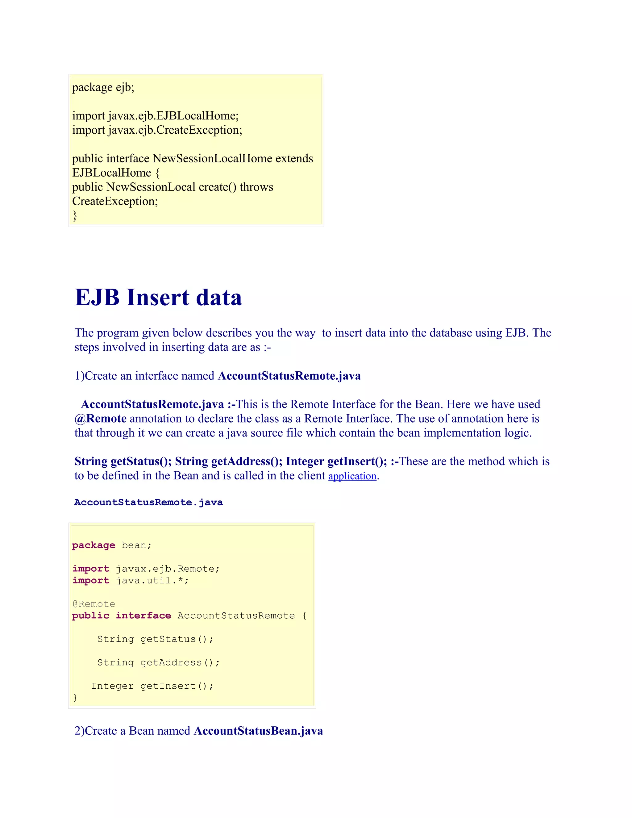 package ejb;
import javax.ejb.EJBLocalHome;
import javax.ejb.CreateException;
public interface NewSessionLocalHome extends
EJBLocalHome {
public NewSessionLocal create() throws
CreateException;
}

EJB Insert data
The program given below describes you the way to insert data into the database using EJB. The
steps involved in inserting data are as :1)Create an interface named AccountStatusRemote.java
AccountStatusRemote.java :-This is the Remote Interface for the Bean. Here we have used
@Remote annotation to declare the class as a Remote Interface. The use of annotation here is
that through it we can create a java source file which contain the bean implementation logic.
String getStatus(); String getAddress(); Integer getInsert(); :-These are the method which is
to be defined in the Bean and is called in the client application.
AccountStatusRemote.java

package bean;
import javax.ejb.Remote;
import java.util.*;
@Remote
public interface AccountStatusRemote {
String getStatus();
String getAddress();
Integer getInsert();
}

2)Create a Bean named AccountStatusBean.java

 