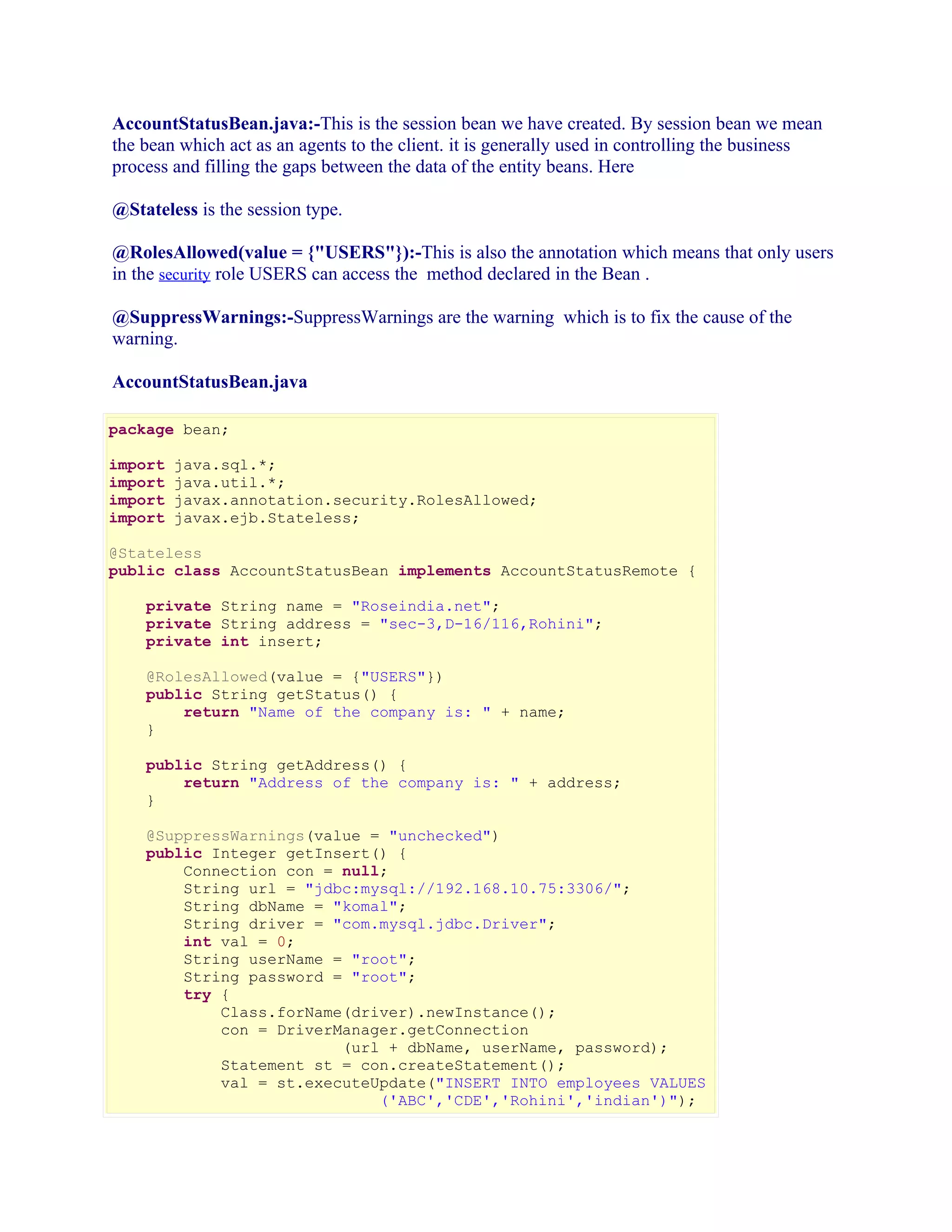 AccountStatusBean.java:-This is the session bean we have created. By session bean we mean
the bean which act as an agents to the client. it is generally used in controlling the business
process and filling the gaps between the data of the entity beans. Here
@Stateless is the session type.
@RolesAllowed(value = {"USERS"}):-This is also the annotation which means that only users
in the security role USERS can access the method declared in the Bean .
@SuppressWarnings:-SuppressWarnings are the warning which is to fix the cause of the
warning.
AccountStatusBean.java
package bean;
import
import
import
import

java.sql.*;
java.util.*;
javax.annotation.security.RolesAllowed;
javax.ejb.Stateless;

@Stateless
public class AccountStatusBean implements AccountStatusRemote {
private String name = "Roseindia.net";
private String address = "sec-3,D-16/116,Rohini";
private int insert;
@RolesAllowed(value = {"USERS"})
public String getStatus() {
return "Name of the company is: " + name;
}
public String getAddress() {
return "Address of the company is: " + address;
}
@SuppressWarnings(value = "unchecked")
public Integer getInsert() {
Connection con = null;
String url = "jdbc:mysql://192.168.10.75:3306/";
String dbName = "komal";
String driver = "com.mysql.jdbc.Driver";
int val = 0;
String userName = "root";
String password = "root";
try {
Class.forName(driver).newInstance();
con = DriverManager.getConnection
(url + dbName, userName, password);
Statement st = con.createStatement();
val = st.executeUpdate("INSERT INTO employees VALUES
('ABC','CDE','Rohini','indian')");

 