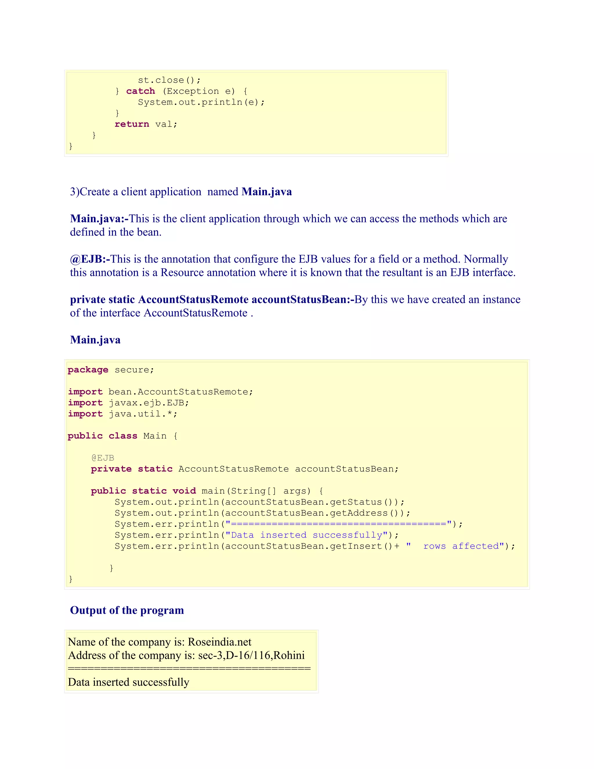 st.close();
} catch (Exception e) {
System.out.println(e);
}
return val;
}

}

3)Create a client application named Main.java
Main.java:-This is the client application through which we can access the methods which are
defined in the bean.
@EJB:-This is the annotation that configure the EJB values for a field or a method. Normally
this annotation is a Resource annotation where it is known that the resultant is an EJB interface.
private static AccountStatusRemote accountStatusBean:-By this we have created an instance
of the interface AccountStatusRemote .
Main.java
package secure;
import bean.AccountStatusRemote;
import javax.ejb.EJB;
import java.util.*;
public class Main {
@EJB
private static AccountStatusRemote accountStatusBean;
public static void main(String[] args) {
System.out.println(accountStatusBean.getStatus());
System.out.println(accountStatusBean.getAddress());
System.err.println("=====================================");
System.err.println("Data inserted successfully");
System.err.println(accountStatusBean.getInsert()+ " rows affected");
}

}

Output of the program
Name of the company is: Roseindia.net
Address of the company is: sec-3,D-16/116,Rohini
=====================================
Data inserted successfully

 
