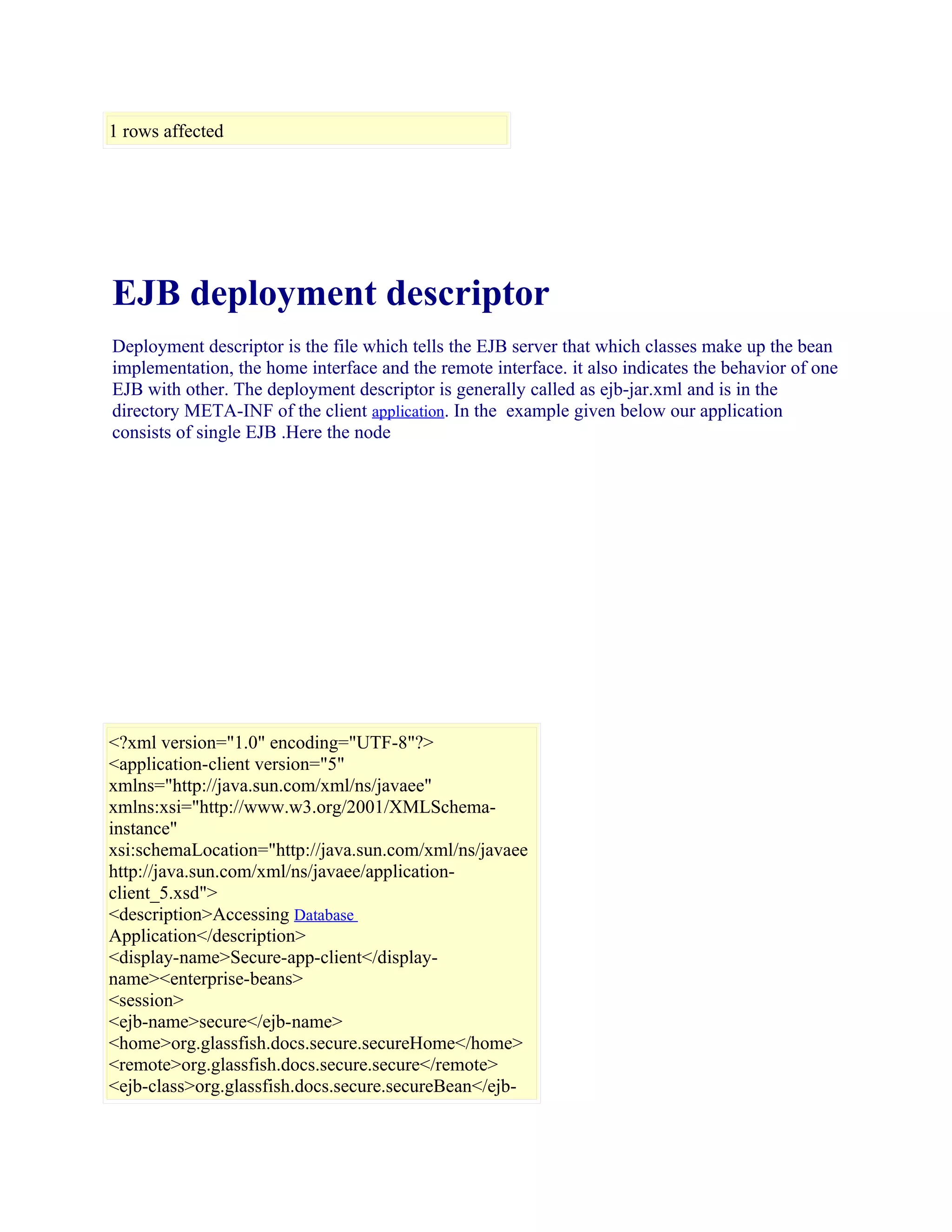 1 rows affected

EJB deployment descriptor
Deployment descriptor is the file which tells the EJB server that which classes make up the bean
implementation, the home interface and the remote interface. it also indicates the behavior of one
EJB with other. The deployment descriptor is generally called as ejb-jar.xml and is in the
directory META-INF of the client application. In the example given below our application
consists of single EJB .Here the node

<?xml version="1.0" encoding="UTF-8"?>
<application-client version="5"
xmlns="http://java.sun.com/xml/ns/javaee"
xmlns:xsi="http://www.w3.org/2001/XMLSchemainstance"
xsi:schemaLocation="http://java.sun.com/xml/ns/javaee
http://java.sun.com/xml/ns/javaee/applicationclient_5.xsd">
<description>Accessing Database
Application</description>
<display-name>Secure-app-client</displayname><enterprise-beans>
<session>
<ejb-name>secure</ejb-name>
<home>org.glassfish.docs.secure.secureHome</home>
<remote>org.glassfish.docs.secure.secure</remote>
<ejb-class>org.glassfish.docs.secure.secureBean</ejb-

 