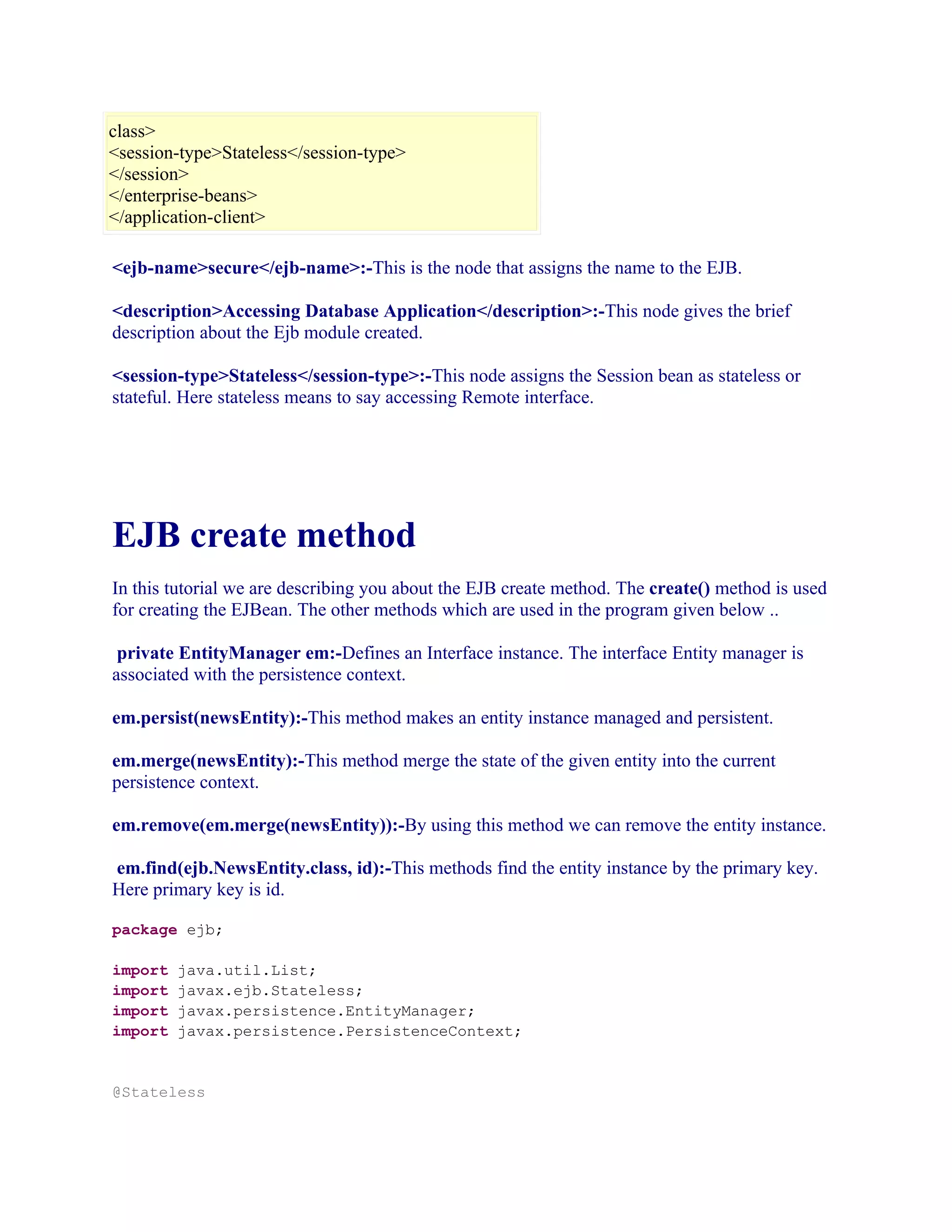 class>
<session-type>Stateless</session-type>
</session>
</enterprise-beans>
</application-client>
<ejb-name>secure</ejb-name>:-This is the node that assigns the name to the EJB.
<description>Accessing Database Application</description>:-This node gives the brief
description about the Ejb module created.
<session-type>Stateless</session-type>:-This node assigns the Session bean as stateless or
stateful. Here stateless means to say accessing Remote interface.

EJB create method
In this tutorial we are describing you about the EJB create method. The create() method is used
for creating the EJBean. The other methods which are used in the program given below ..
private EntityManager em:-Defines an Interface instance. The interface Entity manager is
associated with the persistence context.
em.persist(newsEntity):-This method makes an entity instance managed and persistent.
em.merge(newsEntity):-This method merge the state of the given entity into the current
persistence context.
em.remove(em.merge(newsEntity)):-By using this method we can remove the entity instance.
em.find(ejb.NewsEntity.class, id):-This methods find the entity instance by the primary key.
Here primary key is id.
package ejb;
import
import
import
import

java.util.List;
javax.ejb.Stateless;
javax.persistence.EntityManager;
javax.persistence.PersistenceContext;

@Stateless

 