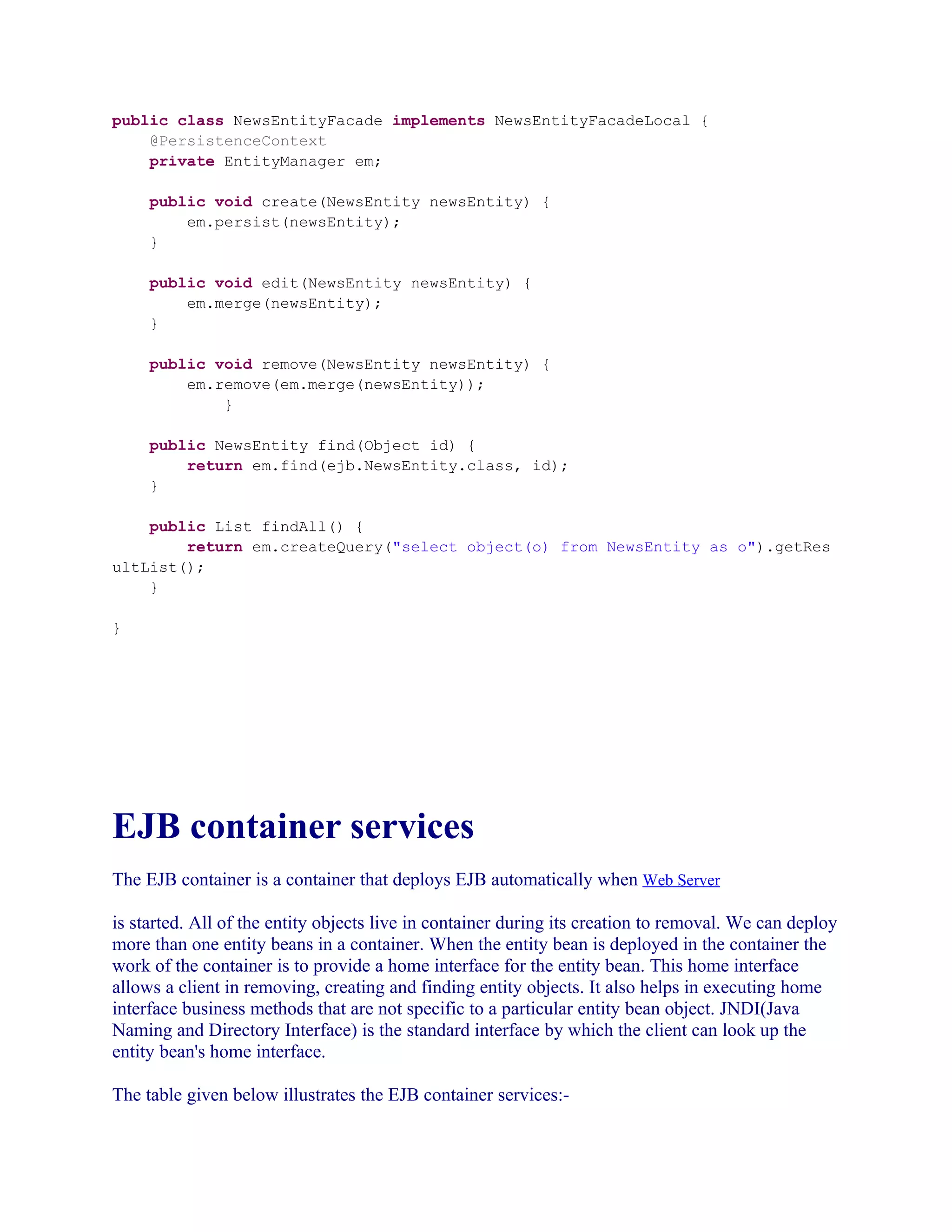 public class NewsEntityFacade implements NewsEntityFacadeLocal {
@PersistenceContext
private EntityManager em;
public void create(NewsEntity newsEntity) {
em.persist(newsEntity);
}
public void edit(NewsEntity newsEntity) {
em.merge(newsEntity);
}
public void remove(NewsEntity newsEntity) {
em.remove(em.merge(newsEntity));
}
public NewsEntity find(Object id) {
return em.find(ejb.NewsEntity.class, id);
}
public List findAll() {
return em.createQuery("select object(o) from NewsEntity as o").getRes
ultList();
}
}

EJB container services
The EJB container is a container that deploys EJB automatically when Web Server
is started. All of the entity objects live in container during its creation to removal. We can deploy
more than one entity beans in a container. When the entity bean is deployed in the container the
work of the container is to provide a home interface for the entity bean. This home interface
allows a client in removing, creating and finding entity objects. It also helps in executing home
interface business methods that are not specific to a particular entity bean object. JNDI(Java
Naming and Directory Interface) is the standard interface by which the client can look up the
entity bean's home interface.
The table given below illustrates the EJB container services:-

 