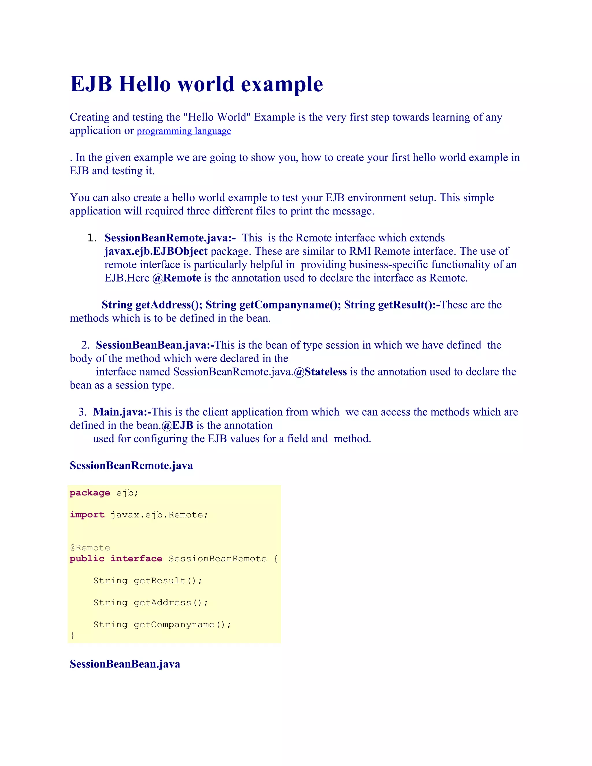 EJB Hello world example
Creating and testing the "Hello World" Example is the very first step towards learning of any
application or programming language
. In the given example we are going to show you, how to create your first hello world example in
EJB and testing it.
You can also create a hello world example to test your EJB environment setup. This simple
application will required three different files to print the message.
1. SessionBeanRemote.java:- This is the Remote interface which extends

javax.ejb.EJBObject package. These are similar to RMI Remote interface. The use of
remote interface is particularly helpful in providing business-specific functionality of an
EJB.Here @Remote is the annotation used to declare the interface as Remote.
String getAddress(); String getCompanyname(); String getResult():-These are the
methods which is to be defined in the bean.
2. SessionBeanBean.java:-This is the bean of type session in which we have defined the
body of the method which were declared in the
interface named SessionBeanRemote.java.@Stateless is the annotation used to declare the
bean as a session type.
3. Main.java:-This is the client application from which we can access the methods which are
defined in the bean.@EJB is the annotation
used for configuring the EJB values for a field and method.
SessionBeanRemote.java
package ejb;
import javax.ejb.Remote;
@Remote
public interface SessionBeanRemote {
String getResult();
String getAddress();
String getCompanyname();
}

SessionBeanBean.java

 