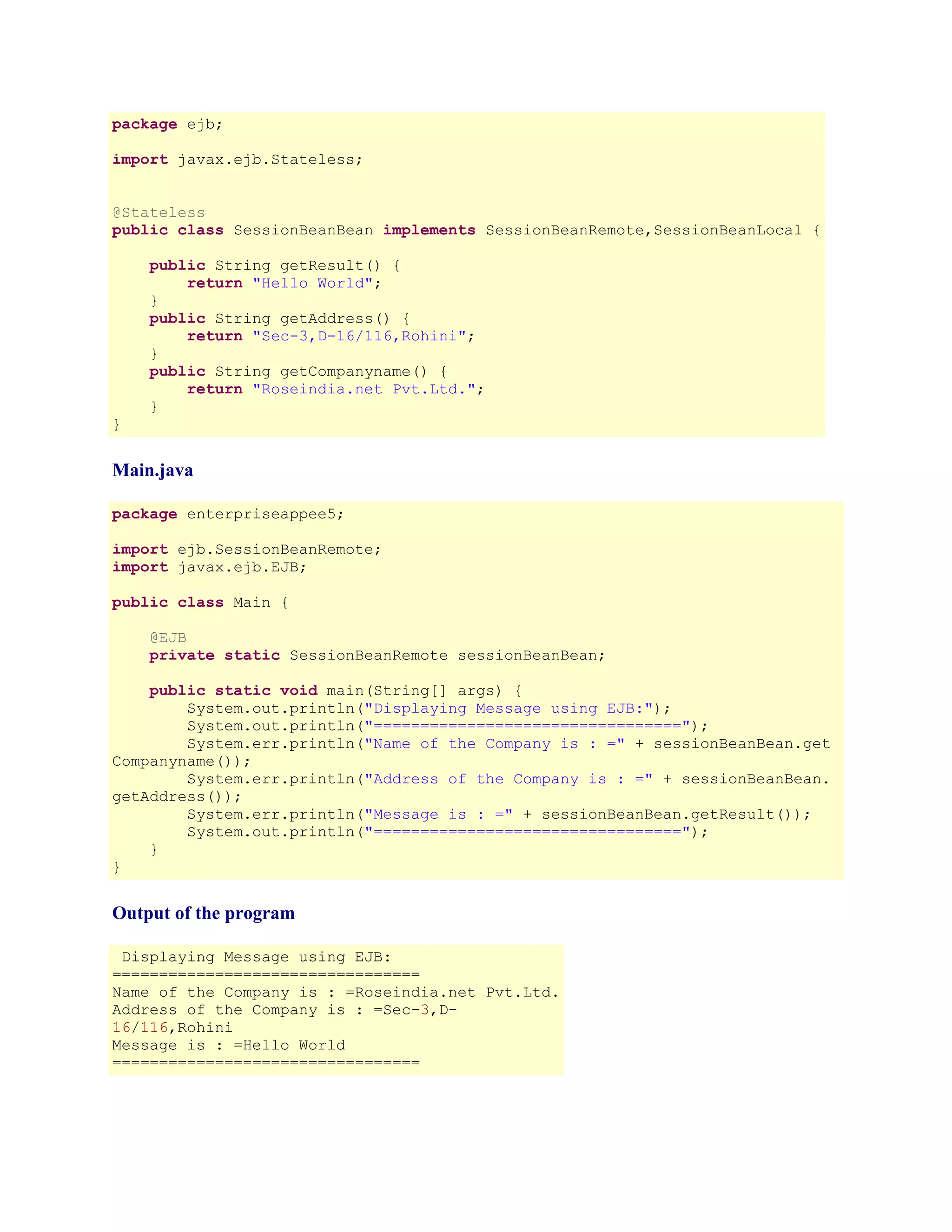 package ejb;
import javax.ejb.Stateless;
@Stateless
public class SessionBeanBean implements SessionBeanRemote,SessionBeanLocal {
public String getResult() {
return "Hello World";
}
public String getAddress() {
return "Sec-3,D-16/116,Rohini";
}
public String getCompanyname() {
return "Roseindia.net Pvt.Ltd.";
}
}

Main.java
package enterpriseappee5;
import ejb.SessionBeanRemote;
import javax.ejb.EJB;
public class Main {
@EJB
private static SessionBeanRemote sessionBeanBean;
public static void main(String[] args) {
System.out.println("Displaying Message using EJB:");
System.out.println("=================================");
System.err.println("Name of the Company is : =" + sessionBeanBean.get
Companyname());
System.err.println("Address of the Company is : =" + sessionBeanBean.
getAddress());
System.err.println("Message is : =" + sessionBeanBean.getResult());
System.out.println("=================================");
}
}

Output of the program
Displaying Message using EJB:
=================================
Name of the Company is : =Roseindia.net Pvt.Ltd.
Address of the Company is : =Sec-3,D16/116,Rohini
Message is : =Hello World
=================================

 